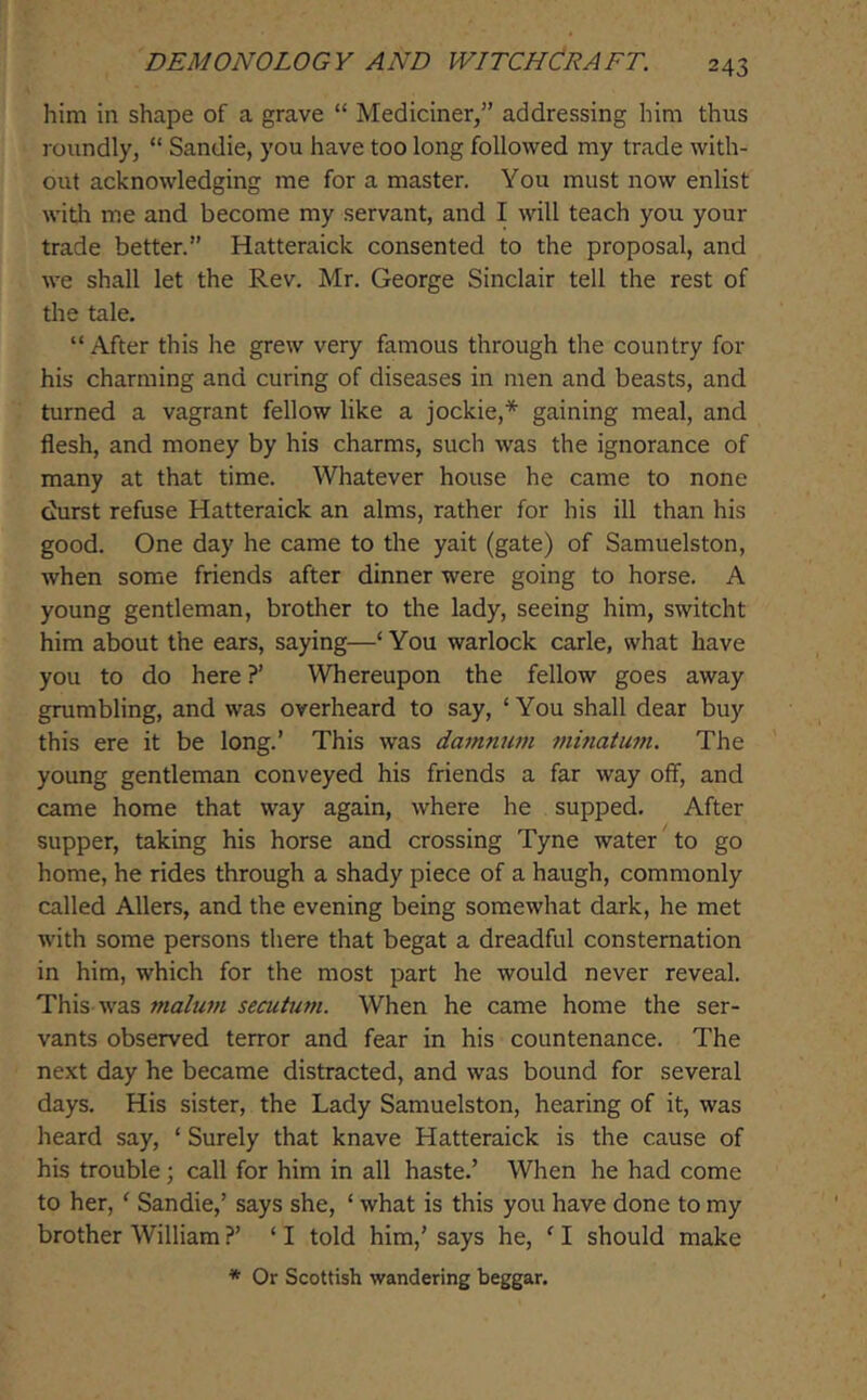 him in shape of a grave “ Mediciner,” addressing him thus roundly, “ Sandie, you have too long followed my trade with- out acknowledging me for a master. You must now enlist witli me and become my servant, and I will teach you your trade better.” Hatteraick consented to the proposal, and we shall let the Rev. Mr. George Sinclair tell the rest of the tale. “ After this he grew very famous through the country for his charming and curing of diseases in men and beasts, and turned a vagrant fellow like a jockie,* gaining meal, and flesh, and money by his charms, such was the ignorance of many at that time. Whatever house he came to none chirst refuse Hatteraick an alms, rather for his ill than his good. One day he came to the yait (gate) of Samuelston, when some friends after dinner were going to horse. A young gentleman, brother to the lady, seeing him, switcht him about the ears, saying—‘You warlock carle, what have you to do here ?’ Whereupon the fellow goes away grumbling, and was overheard to say, ‘ You shall dear buy this ere it be long.’ This was da7nnum mitiatum. The young gentleman conveyed his friends a far way off, and came home that way again, where he supped. After supper, taking his horse and crossing Tyne water to go home, he rides through a shady piece of a haugh, commonly called Allers, and the evening being somewhat dark, he met with some persons there that begat a dreadful consternation in him, which for the most part he would never reveal. This was malum secutum. When he came home the ser- vants observed terror and fear in his countenance. The next day he became distracted, and was bound for several days. His sister, the Lady Samuelston, hearing of it, was heard say, ‘ Surely that knave Hatteraick is the cause of his trouble; call for him in all haste.’ When he had come to her, ‘ Sandie,’ says she, ‘ what is this you have done to my brother William ?’ ‘ I told him,’ says he, ‘ I should make * Or Scottish wandering beggar.