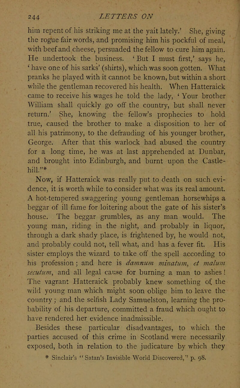 him repent of his striking me at the yait lately.’ She, giving the roghe fair words, and promising him his pockful of meal, with beef and cheese, persuaded the fellow to cure him again. He undertook the business. ‘ But I must first,’ says he, ‘ have one of his sarks’ (shirts), which was soon gotten. What pranks he played with it cannot be known, but within a short while the gentleman recovered his health. When Hatteraick came to receive his wages he told the lady, ‘ Your brother William shall quickly go off the country, but shall never return,’ She, knowing the fellow’s prophecies to hold true, caused the brother to make a disposition to her of all his patrim.ony, to the defrauding of his younger brother, George. After that this warlock had abused the country for a long time, he was at last apprehended at Dunbar, and brought into Edinburgh, and burnt upon the Castle- hill.”* Now, if Hatteraick was really put to death on such evi- dence, it is worth while to consider what was its real amount. A hot-tempered swaggering young gentleman horsewhips a beggar of ill fame for loitering about the gate of his sister’s house. The beggar grumbles, as any man would. The young man, riding in the night, and probably in liquor, through a dark shady place, is frightened by, he would not, and probably could not, tell what, and has a fever fit. His sister employs the wizard to take off the spell according to his profession; and here is damnum j/iinatum, et malum secuium, and all legal cause for burning a man to ashes! Tlie vagrant Hatteraick probably knew something of the wild young man which might soon oblige him to leave the country; and the selfish Lady Samuelston, learning the pro- bability of his departure, committed a fraud which ought to have rendered her evidence inadmissible. Besides these particular disadvantages, to which the parties accused of this crime in Scotland were necessarily exposed, both in relation to the judicature by which they