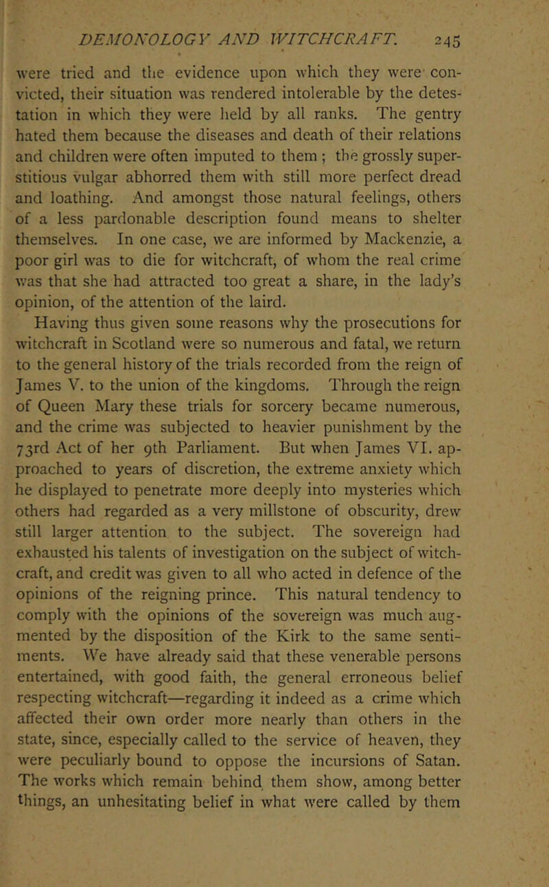 were tried and the evidence upon which they were- con- victed, their situation was rendered intolerable by the detes- tation in which they were held by all ranks. The gentry hated them because the diseases and death of their relations and children were often imputed to them ; the grossly super- stitious vulgar abhorred them with still more perfect dread and loathing. And amongst those natural feelings, others of a less pardonable description found means to shelter themselves. In one case, we are informed by Mackenzie, a poor girl was to die for witchcraft, of whom the real crime was that she had attracted too great a share, in the lady’s opinion, of the attention of the laird. Having thus given some reasons why the prosecutions for witchcraft in Scotland were so numerous and fatal, we return to the general history of the trials recorded from the reign of James V. to the union of the kingdoms. Through the reign of Queen Mary these trials for sorcery became numerous, and the crime was subjected to heavier punishment by the 73rd Act of her 9th Parliament. But when James VI. ap- proached to years of discretion, the extreme anxiety which he displayed to penetrate more deeply into mysteries which others had regarded as a very millstone of obscurity, drew still larger attention to the subject. The sovereign had exhausted his talents of investigation on the subject of witch- craft, and credit was given to all who acted in defence of the opinions of the reigning prince. This natural tendency to comply with the opinions of the sovereign was much aug- mented by the disposition of the Kirk to the same senti- ments. We have already said that these venerable persons entertained, with good faith, the general erroneous belief respecting witchcraft—regarding it indeed as a crime which affected their own order more nearly than others in the state, since, especially called to the service of heaven, they were peculiarly bound to oppose the incursions of Satan. The works which remain behind them show, among better things, an unhesitating belief in what were called by them