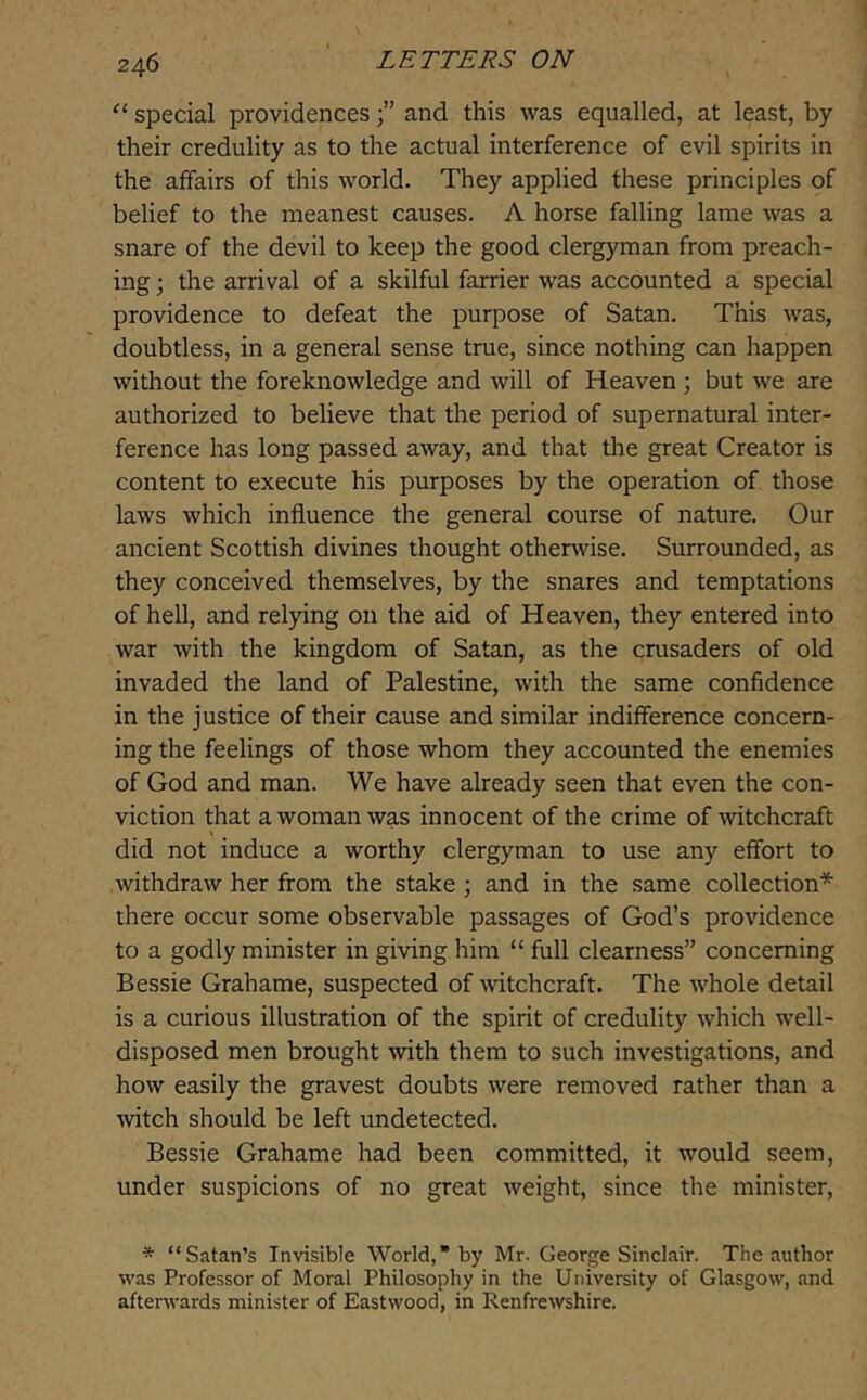 special providencesand this was equalled, at least, by their credulity as to the actual interference of evil spirits in the affairs of this world. They applied these principles of belief to the meanest causes. A horse falling lame was a snare of the devil to keep the good clergyman from preach- ing ; the arrival of a skilful farrier was accounted a special providence to defeat the purpose of Satan. This was, doubtless, in a general sense true, since nothing can happen without the foreknowledge and will of Heaven; but we are authorized to believe that the period of supernatural inter- ference has long passed away, and that the great Creator is content to execute his purposes by the operation of those laws which influence the general course of nature. Our ancient Scottish divines thought otherwise. Surrounded, as they conceived themselves, by the snares and temptations of hell, and relying 011 the aid of Heaven, they entered into war with the kingdom of Satan, as the crusaders of old invaded the land of Palestine, with the same confidence in the justice of their cause and similar indifference concern- ing the feelings of those whom they accounted the enemies of God and man. We have already seen that even the con- viction that a woman was innocent of the crime of witchcraft did not induce a worthy clergyman to use any effort to withdraw her from the stake ; and in the same collection* there occur some observable passages of God’s providence to a godly minister in giving him “ full clearness” concerning Bessie Grahame, suspected of witchcraft. The whole detail is a curious illustration of the spirit of credulity which well- disposed men brought with them to such investigations, and how easily the gravest doubts were removed rather than a witch should be left undetected. Bessie Grahame had been committed, it would seem, under suspicions of no great weight, since the minister, * “Satan’s Invisible World,” by Mr. George Sinclair. The author was Professor of Moral Philosophy in the University of Glasgow, and afterwards minister of Eastwood, in Renfrewshire.