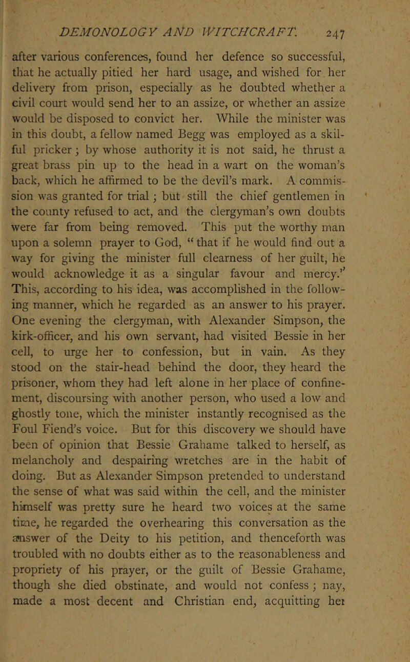 after various conferences, found her defence so successful, that he actually pitied her hard usage, and wished for her delivery from prison, especially as he doubted whether a civil court would send her to an assize, or whether an assize would be disposed to convict her. While the minister was in this doubt, a fellow named Begg was employed as a skil- ful pricker; by whose authority it is not said, he thrust a great brass pin up to the head in a wart on the woman’s back, which he affirmed to be the devil’s mark. A commis- sion was granted for trial; but still the chief gentlemen in the county refused to act, and the clergyman’s own doubts were far from being removed. This put the worthy man upon a solemn prayer to God, “ that if he would find out a way for giving the minister full clearness of her guilt, he would acknowledge it as a singular favour and mercy.’’ This, according to his idea, was accomplished in the follow- ing manner, which he regarded as an answer to his prayer. One evening the clergyman, with Alexander Simpson, the kirk-officer, and his own servant, had visited Bessie in her cell, to urge her to confession, but in vain. As they stood on the stair-head behind the door, they heard the prisoner, whom they had left alone in her place of confine- ment, discoursing with another person, who used a low and ghostly tone, which the minister instantly recognised as the Foul Fiend’s voice. But for this discovery we should have been of opinion that Bessie Grahame talked to herself, as melancholy and despairing wretches are in the habit of doing. But as Alexander Simpson pretended to understand the sense of what was said within the cell, and the minister himself was pretty sure he heard two voices at the same time, he regarded the overhearing this conversation as the asiswer of the Deity to his petition, and thenceforth was troubled with no doubts either as to the reasonableness and propriety of his prayer, or the guilt of Bessie Grahame, though she died obstinate, and would not confess ; nay, made a most decent and Christian end, acquitting hei