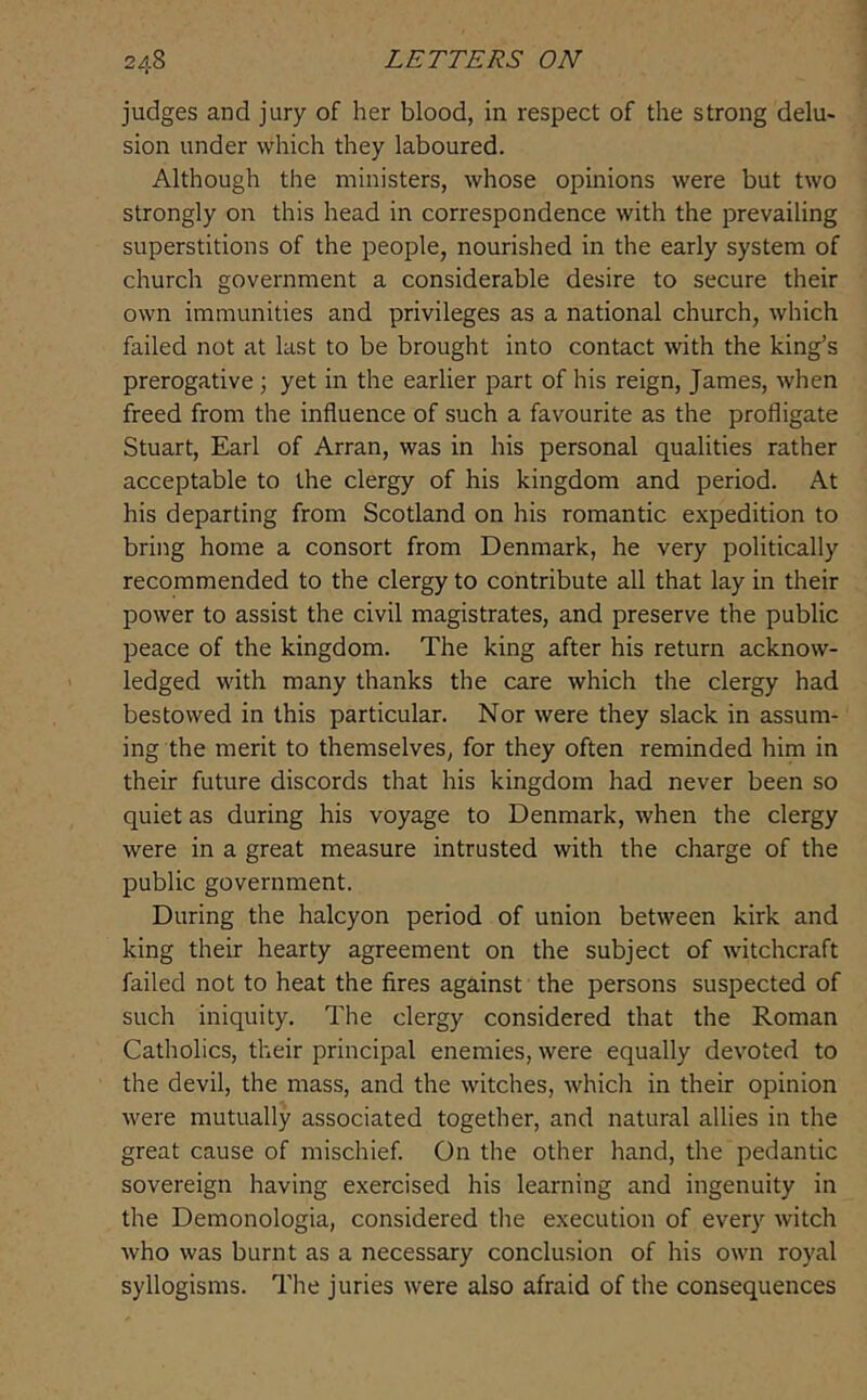 judges and jury of her blood, in respect of the strong delu» sion under which they laboured. Although the ministers, whose opinions were but two strongly on this head in correspondence with the prevailing superstitions of the people, nourished in the early system of church government a considerable desire to secure their own immunities and privileges as a national church, which failed not at last to be brought into contact with the king’s prerogative ; yet in the earlier part of his reign, James, when freed from the influence of such a favourite as the profligate Stuart, Earl of Arran, was in his personal qualities rather acceptable to the clergy of his kingdom and period. At his departing from Scotland on his romantic expedition to bring home a consort from Denmark, he very politically recommended to the clergy to contribute all that lay in their power to assist the civil magistrates, and preserve the public peace of the kingdom. The king after his return acknow- ledged with many thanks the care which the clergy had bestowed in this particular. Nor were they slack in assum- ing the merit to themselves, for they often reminded him in their future discords that his kingdom had never been so quiet as during his voyage to Denmark, when the clergy were in a great measure intrusted with the charge of the public government. During the halcyon period of union between kirk and king their hearty agreement on the subject of witchcraft failed not to heat the fires against the persons suspected of such iniquity. The clergy considered that the Roman Catholics, their principal enemies, were equally devoted to the devil, the mass, and the witches, which in their opinion were mutually associated together, and natural allies in the great cause of mischief. On the other hand, the pedantic sovereign having exercised his learning and ingenuity in the Demonologia, considered the execution of every witch who was burnt as a necessary conclusion of his own royal syllogisms. The juries were also afraid of the consequences