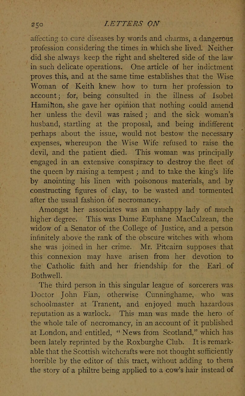 affecting to cure diseases by words and charms, a dangerous profession considering the times in which she lived. Neither did she always keep the right and sheltered side of the law in such delicate operations. One article of her indictment proves this, and at the same time establishes that the Wise Woman of Keith knew how to turn her profession to account; for, being consulted in the illness of Isobel Hamilton, she gave her opinion that nothing could amend her unless the devil was raised; and the sick woman’s husband, startling at the proposal, and being indifferent perhaps about the issue, would not bestow the necessary expenses, whereupon the Wise Wife refused to raise the devil, and the patient died. This woman was principally engaged in an extensive conspiracy to destroy the fleet of the queen by raising a tempest; and to take the king’s life by anointing his linen with poisonous materials, and by constructing figures of clay, to be wasted and tormented after the usual fashion of necromancy. Amongst her associates was an unhappy lady of much higher degree. This was Dame Euphane MacCalzean, the widow of a Senator of the College of Justice, and a person infinitely above the rank of the obscure witches with whom she was joined in her crime. Mr. Pitcairn supposes that this connexion may have arisen from her devotion to the Catholic faith and her friendship for the Earl of Bothwell. The third person in this singular league of sorcerers was Doctor John Fian, otherwise Cunninghame, who was schoolmaster at Tranent, and enjoyed much hazardous reputation as a warlock. This man was made the hero of the whole tale of necromancy, in an account of it published at London, and entitled, “ News from Scotland,” which has been lately reprinted by the Roxburghe Club. It is remark- able that the Scottish witchcrafts were not thought sufficiently horrible by the editor of this tract, without adding to them the story of a philtre being applied to a cow’s hair instead of