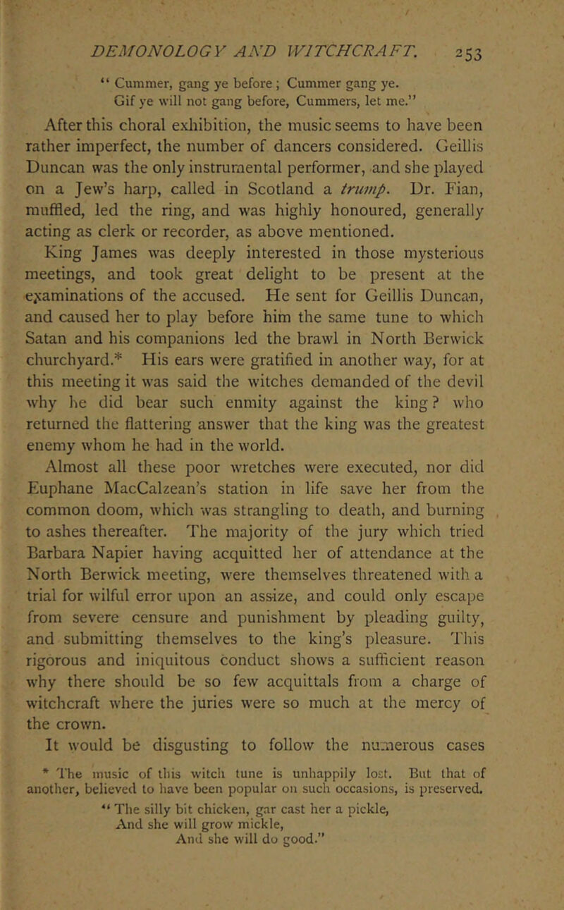 “ Cummer, gang ye before ; Cummer gang ye. Gif ye will not gang before, Cummers, let me.” After this choral exliibition, the music seems to have been rather imperfect, the number of dancers considered. Geillis Duncan was the only instrumental performer, and she played on a Jew’s harp, called in Scotland a trump. Dr. Fian, muffled, led the ring, and was highly honoured, generally acting as clerk or recorder, as above mentioned. King James was deeply interested in those mysterious meetings, and took great delight to be present at the e^caminations of the accused. He sent for Geillis Duncan, and caused her to play before him the same tune to which Satan and his companions led the brawl in North Berwick churchyard.* His ears were gratified in another way, for at this meeting it was said the witches demanded of the devil why he did bear such enmity against the king ? who returned the flattering answer that the king was the greatest enemy whom he had in the world. Almost all these poor wretches were executed, nor did Euphane MacCalzean’s station in life save her from the common doom, which was strangling to death, and burning to ashes thereafter. The majority of the jury which tried Barbara Napier having acquitted her of attendance at the North Berwick meeting, were themselves threatened with a trial for wilful error upon an assize, and could only escape from severe censure and punishment by pleading guilty, and submitting themselves to the king’s pleasure. This rigorous and iniquitous conduct shows a sufficient reason why there should be so few acquittals from a charge of witchcraft where the juries were so much at the mercy of the crown. It would be disgusting to follow the numerous cases * The music of this witch tune is unhappily lost. But that of another, believed to have been popular on such occasions, is preserved.  The silly bit chicken, gar cast her a pickle. And she will grow mickle. And she will do good.”