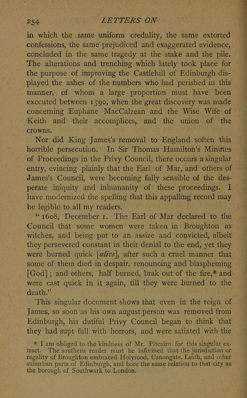 in which the same uniform credulity, the same extorted confessions, the same prejudiced and exaggerated evidence, concluded in the same tragedy at the stake and the pile. The alterations and trenching which lately took place for the purpose of improving the Castlehill of Edinburgh dis- played the ashes of the numbers who had perished in this manner, of whom a large proportion must have been executed between 1590, when the great discovery was made concerning Euphane MacCalzean and the Wise Wife of Keith and their accomplices, and the union of the crowns. Nor did King James’s removal to England soften this horrible persecution. In Sir Thomas Hamilton’s Minutes of Proceedings in the Privy Council, there occurs a singular entry, evincing plainly that the Earl of Mar, and others of James’s Council, were becoming fully sensible of the des- perate iniquity and inhumanity of these proceedings. I have modernized the spelling that this appalling record may be legible to all my readers. “ 1608, December i. The Earl of Mar declared to the Council that some women were taken in Broughton as witches, and being put to an assize and convicted, albeit they persevered constant in their denial to the end, yet they were burned quick \alive\^ after such a cruel manner that some of them died in despair, renouncing and blaspheming [God]; and others, half burned, brak out of the fire,* and were cast quick in it again, till they were burned to the death.” This singular document shows that even in the reign of James, so soon as his own august person was removed from Edinburgh, his dutiful Privy Council began to think that they had supt full with horrors, and were satiated with the * I am obliged to the kindness of Mr. Pitcairn for tliis singular ex- tract. The southern reader must be informed that the jurisdiction or regality of Broughton embraced Holyrood, Canongate. Leith, and other suburban parts of Edinburgh, and bore the same relation to that city as the borough of Southwark to London.