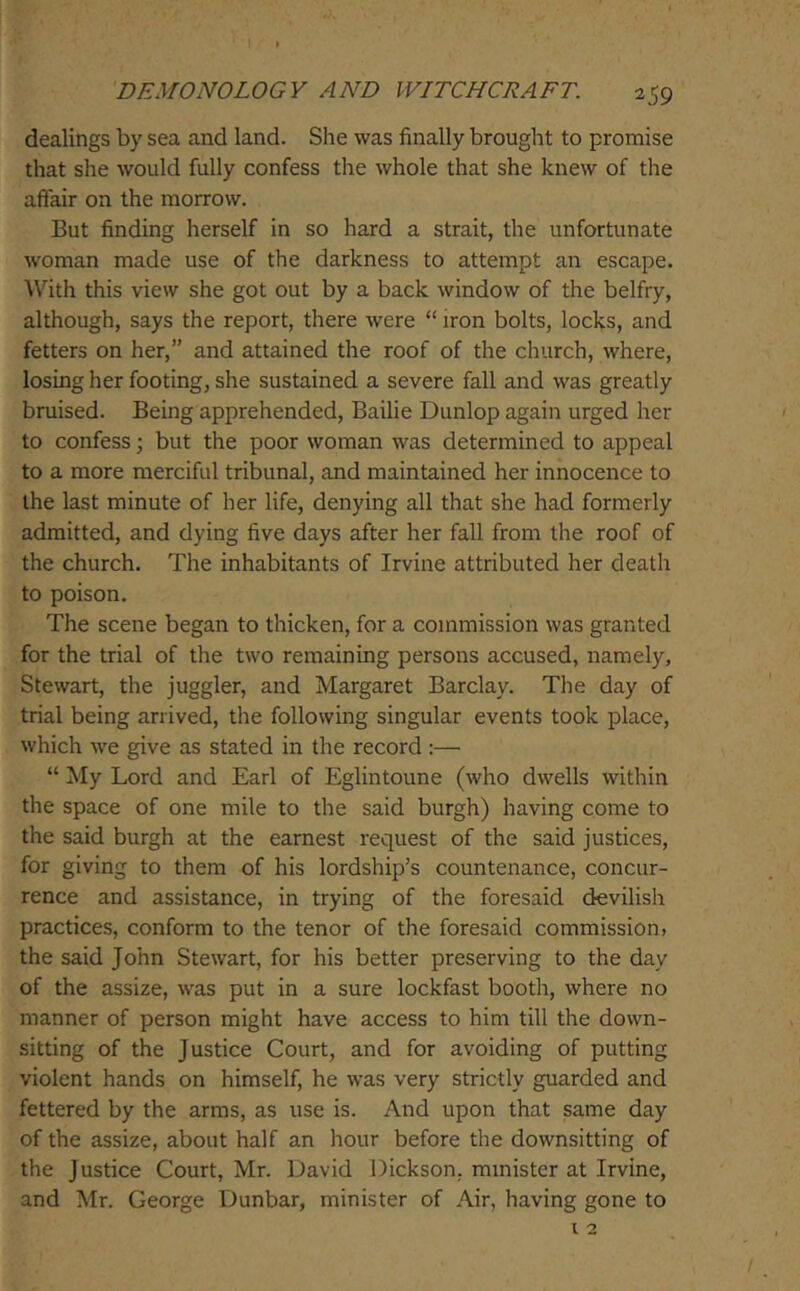 I 1 DEMONOLOGY AND WITCHCRAFT. 259 dealings by sea and land. She was finally brouglit to promise that she would fully confess the whole that she knew of the affair on the morrow. But finding herself in so hard a strait, the unfortunate woman made use of the darkness to attempt an escape. With this view she got out by a back window of the belfry, although, says the report, there were “ iron bolts, locks, and fetters on her,” and attained the roof of the church, where, losing her footing, she sustained a severe fall and was greatly bruised. Being apprehended. Bailie Dunlop again urged her to confess; but the poor woman was determined to appeal to a more merciful tribunal, and maintained her innocence to the last minute of her life, denying all that she had formerly admitted, and dying five days after her fall from the roof of the church. The inhabitants of Irvine attributed her death to poison. The scene began to thicken, for a commission was granted for the trial of the two remaining persons accused, namely, Stewart, the juggler, and Margaret Barclay. The day of trial being arrived, the following singular events took place, which we give as stated in the record :— “ My Lord and Earl of Eglintoune (who dwells within the space of one mile to the said burgh) having come to the said burgh at the earnest request of the said justices, for giving to them of his lordship’s countenance, concur- rence and assistance, in trying of the foresaid devilish practices, conform to the tenor of the foresaid commission, the said John Stewart, for his better preserving to the day of the assize, was put in a sure lockfast booth, where no manner of person might have access to him till the down- sitting of the Justice Court, and for avoiding of putting violent hands on himself, he was very strictly guarded and fettered by the arms, as use is. And upon that same day of the assize, about half an hour before the downsitting of the Justice Court, Mr. David Dickson, minister at Irvine, and Mr. George Dunbar, minister of Air, having gone to