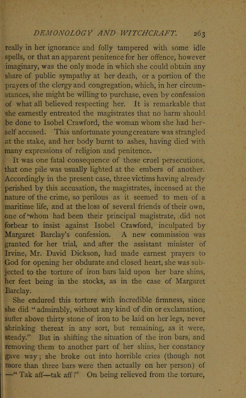 really in her ignorance and folly tampered with some idle spells, or that an apparent penitence for her offence, however imaginary, was the only mode in which she could obtain any share of public sympathy at her death, or a portion of the prayers of the clergy and congregation, which, in her circum- stances, she might be \vilUng to purchase, even by confession of what all believed respecting her. It is remarkable that she earnestly entreated the magistrates that no harm should be done to Isobel Crawford, the woman whom she had her- self accused. This unfortunate youngcreature was strangled at the stake, and her body burnt to ashes, having died with many expressions of religion and penitence. It was one fatal consequence of these cruel persecutions, that one pile was usually lighted at the embers of another. Accordingly in the present case, three victims having already perished by this accusation, the magistrates, incensed at the nature of the crime, so perilous as it seemed to men of a maritime life, and at the loss of several friends of their own, one of’whom had been their principal magistrate, did not forbear to insist against Isobel Crawford, inculpated by Margaret Barclay’s confession. A new commission was granted for her trial, and after the assistant minister of Irvine, Mr. David Dickson, had made earnest prayers to God for opening her obdurate and closed heart, she was sub- jected to the torture of iron bars laid upon her bare shins, her feet being in the stocks, as in the case of Margaret Barclay. She endured this torture with incredible firmness, since she did ‘‘admirably, without any kind of din or exclamation, suffer above thirty stone of iron to be laid on her legs, never shrinking thereat in any sort, but remaining, as it were, steady.’’ But in shifting the situation of the iron bars, and removing them to another part of her shins, her constancy gave way; she broke out into horrible cries (though not more than three bars were then actually on her person) of —“ Tak aff—tak aff!” On being relieved from the torture.