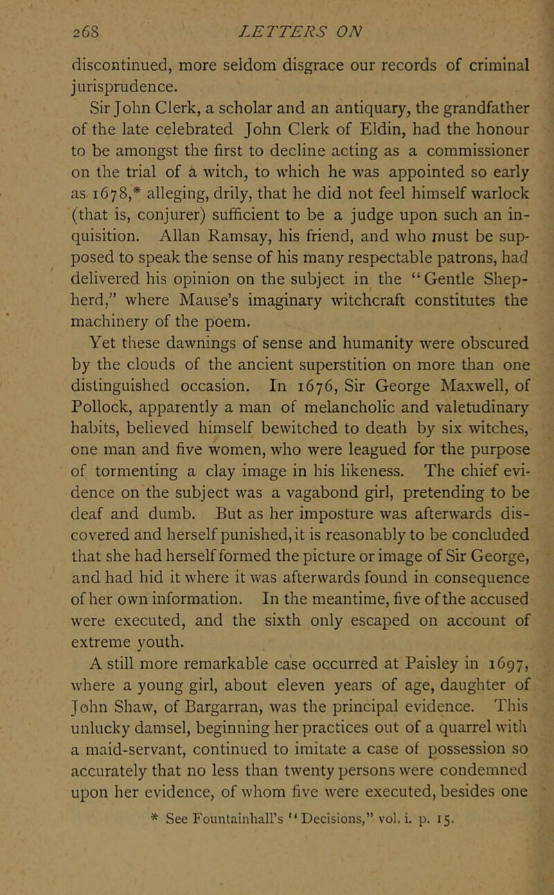 discontinued, more seldom disgrace our records of criminal jurisprudence. Sir John Clerk, a scholar and an antiquary, the grandfather of the late celebrated John Clerk of Eldin, had the honour to be amongst the first to decline acting as a commissioner on the trial of a witch, to which he was appointed so early as 1678,* alleging, drily, that he did not feel himself warlock (that is, conjurer) sufficient to be a judge upon such an in- quisition. Allan Ramsay, his friend, and who must be sup- posed to speak the sense of his many respectable patrons, had delivered his opinion on the subject in the “Gentle Shep- herd,” where Mause’s imaginary witchcraft constitutes the machinery of the poem. Yet these dawnings of sense and humanity were obscured by the clouds of the ancient superstition on more than one distinguished occasion. In 1676, Sir George Maxwell, of Pollock, apparently a man of melancholic and valetudinary habits, believed himself bewitched to death by six witches, one man and five women, who were leagued for the purpose of tormenting a clay image in his likeness. The chief evi- dence on the subject was a vagabond girl, pretending to be deaf and dumb. But as her imposture was afterwards dis- covered and herself punished, it is reasonably to be concluded that she had herself formed the picture or image of Sir George, and had hid it where it was afterwards found in consequence of her own information. In the meantime, five of the accused were executed, and the sixth only escaped on account of extreme youth. A still more remarkable case occurred at Paisley in 1697, where a young girl, about eleven years of age, daughter of John Shaw, of Bargarran, was the principal evidence. This unlucky damsel, beginning her practices out of a quarrel with a maid-servant, continued to imitate a case of possession so accurately that no less than twenty persons were condemned upon her evidence, of whom five were executed, besides one * See Fountainhall’s “ Decisions,” vol. i. p. 15.