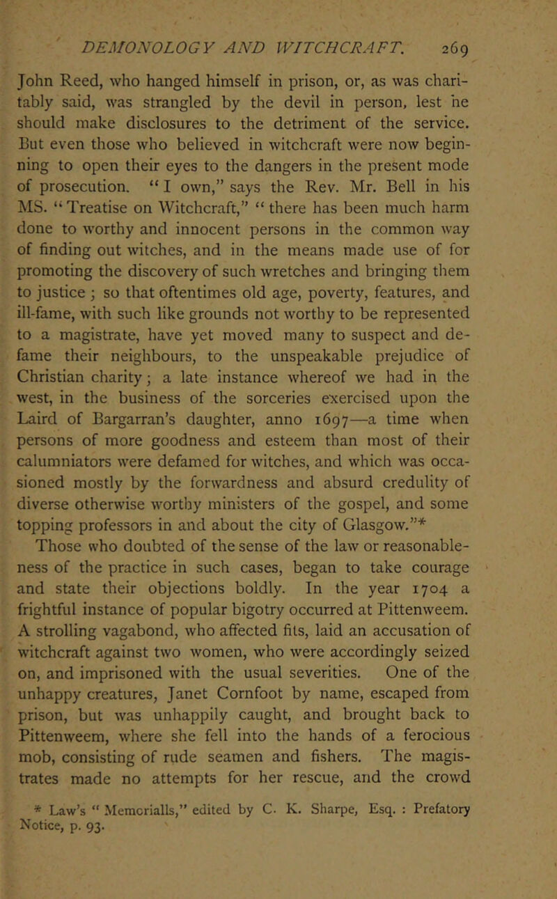 John Reed, who hanged himself in prison, or, as was chari- tably said, was strangled by the devil in person, lest he should make disclosures to the detriment of the service. But even those who believed in witchcraft were now begin- ning to open their eyes to the dangers in the present mode of prosecution. “ I own,” says the Rev. Mr. Bell in his MS. “Treatise on Witchcraft, “ there has been much harm done to worthy and innocent persons in the common way of finding out witches, and in the means made use of for promoting the discovery of such wretches and bringing them to justice ; so that oftentimes old age, poverty, features, and ill-fame, with such like grounds not worthy to be represented to a magistrate, have yet moved many to suspect and de- fame their neighbours, to the unspeakable prejudice of Christian charity; a late instance whereof we had in the west, in the business of the sorceries exercised upon the Laird of Bargarran’s daughter, anno 1697—a time when persons of more goodness and esteem than most of their calumniators were defamed for witches, and which was occa- sioned mostly by the forwardness and absurd credulity of diverse otherwise worthy ministers of the gospel, and some topping professors in and about the city of Glasgow,”* Those who doubted of the sense of the law or reasonable- ness of the practice in such cases, began to take courage ' and state their objections boldly. In the year 1704 a frightful instance of popular bigotry occurred at Pittenweem. A strolling vagabond, who aflfected fils, laid an accusation of witchcraft against two women, who were accordingly seized on, and imprisoned with the usual severities. One of the unhappy creatures, Janet Cornfoot by name, escaped from prison, but was unhappily caught, and brought back to Pittenweem, where she fell into the hands of a ferocious mob, consisting of rude seamen and fishers. The magis- trates made no attempts for her rescue, and the crowd * Law’s “ Memcrialls,” edited by C. K. Sharpe, Esq. : Prefatory Notice, p. 93.