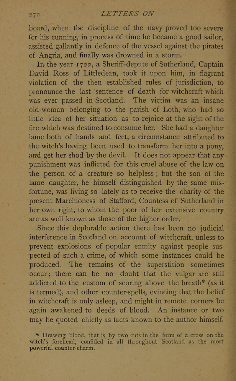 board, when the discipline of the navy proved too severe for his cunning, in process of time he became a good sailor, assisted gallantly in defence of the vessel against the pirates of Angria, and finally was drowned in a storm. In the year 1722, a Sheriff-depute of Sutherland, Captain David Ross of Littledean, took it upon him, in flagrant violation of the then established rules of jurisdiction, to pronounce the last sentence of death for witchcraft which was ever passed in Scotland. The victim was an insane old woman belonging to the parish of Loth, who had so little idea of her situation as to rejoice at the sight of the fire which was destined to consume her. She had a daughter lame both of hands and feet, a circumstance attributed to the witch’s having been used to transform her into a pony, and get her shod by the devil. It does not appear that any punishment was inflicted for this cruel abuse of the law on the person of a creature so helpless j but the son of the lame daughter, he himself distinguished by the same mis- fortune, was living so lately as to receive the charity of the present Marchioness of Stafford, Countess of Sutherland in her own right, to whom the poor of her extensive country are as well known as those of the higher order. Since this deplorable action there has been no judicial interference in Scotland on account of witchcraft, unless to prevent explosions of popular enmity against people sus- pected of such a crime, of which some instances could be produced. The remains of the superstition sometimes occur; there can be no doubt that the vulgar are still addicted to the custom of scoring above the breath* (as it is termed), and other counter-spells, evincing that the belief in witchcraft is only asleep, and might in remote corners be again awakened to deeds of blood. An instance or two may be quoted chiefly as facts known to the author himself. * Drawing blood, that is., by two cuts in the form of a cross on the witch’s forehead, confided in all throughout Scotland as the most powerful counter charm.