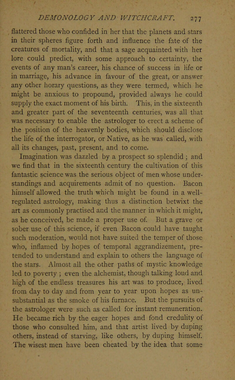 , flattered those who confided in her that the planets and stars in their spheres figure forth and influence the fate of the creatures of mortality, and that a sage acquainted with her lore could predict, with some approach to certainty, the events of any man’s career, his chance of success in life or in marriage, his advance in favour of the great, or answer any other horary questions, as they were termed, which he might be anxious to propound, provided always he could supply the exact moment of his birth. This, in the sixteenth and greater part of the seventeenth centuries, was all that was necessary to enable the astrologer to erect a scheme of the position of the heavenly bodies, which should disclose the life of the interrogator, or Native, as he was called, with all its changes, past, present, and to come. Imagination was dazzled by a prospect so splendid ; and we find that in the sixteenth century the cultivation of this fantastic science was the serious object of men whose under- standings and acquirements admit of no question. Bacon himself allowed the truth which might be found in a well- regulated astrology, making thus a distinction betwixt the art as commonly practised and the manner in which it might, as he conceived, be made a proper use of. But a grave or sober use of this science, if even Bacon could have taught such moderation, would not have suited the temper of those who, inflamed by hopes of temporal aggrandizement, pre- tended to understand and explain to others the language of the stars. Almost all the other paths of mystic knowledge led to poverty ; even the alchemist, though talking loud and high of the endless treasures his art was to produce, lived from day to day and from year to year upon hopes as un- substantial as the smoke of his furnace. But the pursuits of the astrologer were such as called for instant remuneration. He became rich by the eager hopes and fond credulity of those who consulted him, and that artist lived by duping others, instead of starving, like others, by duping himself. The wisest men have been cheated by the idea that some