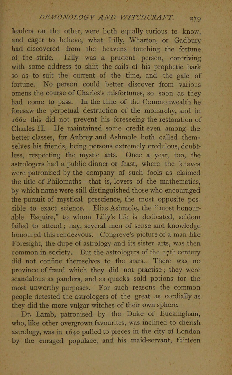 leaders on the other, were both equally curious to know, and eager to believe, what Lilly, Wharton, or Gadbury had discovered from the heavens touching the fortune of the strife. Lilly was a prudent person, contriving with some address to shift the sails of his prophetic bark so as to suit the current of the time, and the gale of fortune. No person could better discover from various omens the course of Charles's misfortunes, so soon as they had come to pass. In the time of the Commonwealth he foresaw the perpetual destruction of the monarchy, and in 1660 this did not prevent his foreseeing the restoration of Charles II. He maintained some credit even among the better classes, for Aubrey and Ashmole both called them- selves his friends, being persons extremely credulous, doubt- less, respecting the mystic arts. Once a year, too, the astrologers had a public dinner or feast, where the knaves were patronised by the company of such fools as claimed the title of Philomaths—that is, lovers of the mathematics, by which name were still distinguished those who encouraged the pursuit of mystical prescience, the most opposite pos- sible to exact science. Elias Ashmole, the “ most honour- able Esquire, to whom Lilly’s life is dedicated, seldom failed to attend; nay, several men of sense and knowledge honoured this rendezvous. Congreve’s picture of a man like Foresight, the dupe of astrology and its sister arts, was then common in society. But the astrologers of the 17th century did not confine themselves to the stars. There was no province of fraud which they did not practise; they were scandalous as panders, and as quacks sold potions for the most unworthy purposes. For such reasons the common people detested the astrologers of the great as cordially as they did the more vulgar witch.es of their own sphere. Dr. Lamb, patronised by the Duke of Buckingham, who, like other overgrown favourites, was inclined to cherish astrology, was in 1640 pulled to pieces in the city of London by the enraged populace, and his maid-servant, thirteen