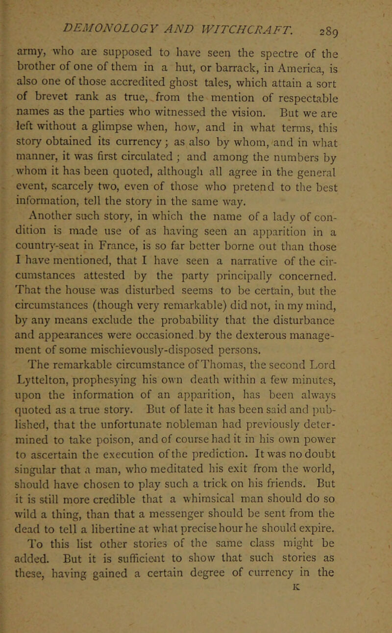 army, who are supposed to have seen the spectre of the brother of one of them in a hut, or barrack, in America, is also one of those accredited ghost tales, which attain a sort of brevet rank as true, from the mention of respectable names as the parties who witnessed the vision. But we are left without a glimpse when, how, and in what terms, this story obtained its currency; as also by whom, and in what manner, it was first circulated ; and among the numbers by whom it has been quoted, although all agree in the general event, scarcely two, even of those who pretend to tlie best information, tell the story in the same way. Another such story, in which the name of a lady of con- dition is made use of as having seen an apparition in a countr}'-seat in France, is so far better borne out than those I have mentioned, that I have seen a narrative of the cir- cumstances attested by the party principally concerned. That the house was disturbed seems to be certain, but the circumstances (though very remarkable) did not, in my nund, by any means exclude the probability that the disturbance and appearances were occasioned by the dexterous manage- ment of some mischievously-disposed persons. The remarkable circumstance of Thomas, the second Lord Lyttelton, prophesying his own death within a few minutes, upon the information of an apparition, has been always quoted as a tnie story. But of late it has been said and pub- lished, that the unfortunate nobleman had previously deter- mined to take poison, and of course had it in his own power to ascertain the execution of the prediction. It was no doubt singular that a man, who meditated his exit from the world, should have chosen to play such a trick on his friends. But it is still more credible that a whimsical man should do so wild a thing, than that a messenger should be sent from the dead to tell a libertine at what precise hour he should expire. To this list other stories of the same class might be added. But it is sufficient to show that such stories as these, having gained a certain degree of currency in the K