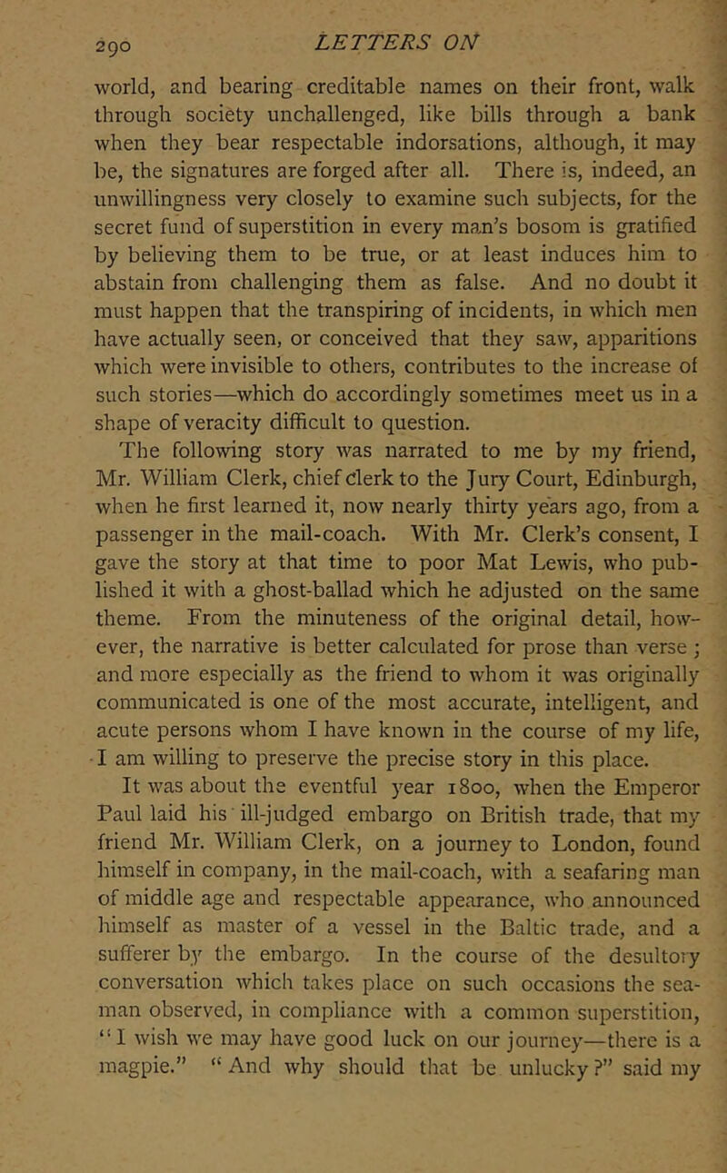 world, and bearing creditable names on their front, walk through society unchallenged, like bills through a bank when they bear respectable indorsations, although, it may be, the signatures are forged after all. There is, indeed, an unwillingness very closely to examine such subjects, for the secret fund of superstition in every man’s bosom is gratified by believing them to be true, or at least induces him to abstain from challenging them as false. And no doubt it must happen that the transpiring of incidents, in which men have actually seen, or conceived that they saw, apparitions which were invisible to others, contributes to the increase of such stories—which do accordingly sometimes meet us in a shape of veracity difficult to question. The following story was narrated to me by my friend, Mr. William Clerk, chief clerk to the Jury Court, Edinburgh, when he first learned it, now nearly thirty years ago, from a passenger in the mail-coach. With Mr. Clerk’s consent, I gave the story at that time to poor Mat Lewis, who pub- lished it with a ghost-ballad which he adjusted on the same theme. From the minuteness of the original detail, how- ever, the narrative is better calculated for prose than verse ; and more especially as the friend to whom it was originally communicated is one of the most accurate, intelligent, and acute persons whom I have known in the course of my life, • I am willing to preserve the precise story in this place. It was about the eventful 5^ear 1800, when the Emperor Paul laid his 'ill-judged embargo on British trade, that my friend Mr. William Clerk, on a journey to London, found himself in company, in the mail-coach, with a seafaring man of middle age and respectable appearance, who announced himself as master of a vessel in the Baltic trade, and a sufferer by the embargo. In the course of the desultory conversation which takes place on such occasions the sea- man observed, in compliance with a common superstition, “I wish we may have good luck on our journey—there is a magpie.” “ And why should that be unlucky ?” said my