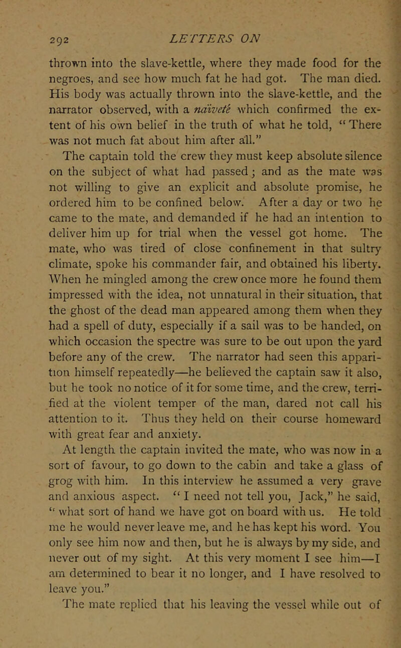 thrown into the slave-kettle, where they made food for the negroes, and see how much fat he had got. The man died. His body was actually thrown into the slave-kettle, and the narrator observed, with a naivete which confirmed the ex- tent of his own belief in the truth of what he told, “ There was not much fat about him after all.” The captain told the crew they must keep absolute silence on the subject of what had passed; and as the mate was not willing to give an explicit and absolute promise, he ordered him to be confined below. After a day or two he came to the mate, and demanded if he had an intention to deliver him up for trial when the vessel got home. The mate, who was tired of close confinement in that sultry climate, spoke his commander fair, and obtained his liberty. When he mingled among the crew once more he found them impressed with the idea, not unnatural in their situation, that the ghost of the dead man appeared among them when they had a spell of duty, especially if a sail was to be handed, on which occasion the spectre was sure to be out upon the yard before any of the crew. The narrator had seen this appari- tion himself repeatedly—he believed the captain saw it also, but he took no notice of it for some time, and the crew, terri- fied at the violent temper of the man, dared not call his attention to it. Thus they held on their course homeward with great fear and anxiety. At length the captain invited the mate, who was now in a sort of favour, to go down to the cabin and take a glass of grog with him. In this interview he assumed a very grave and anxious aspect. “ I need not tell you. Jack,” he said, “ what sort of hand we have got on board with us. He told me he would never leave me, and he has kept his word. You only see him now and then, but he is always by my side, and never out of my sight. At this very moment I see him—I am determined to bear it no longer, and I have resolved to leave you.” The mate replied that his leaving the vessel while out of