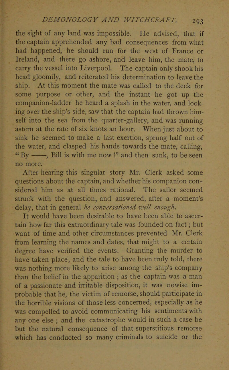 the sight of any land was impossible. He advised, that if the captain apprehended any bad consequences from what had happened, he should run for the west of France or Ireland, and there go ashore, and leave him, the mate, to carry the vessel into Liverpool. The captain only shook his head gloomily, and reiterated his determination to leave the ship. At this moment the mate was called to the deck for some purpose or other, and the instant he got up the companion-ladder he heard a splash in the water, and look- ing over the ship’s side, saw that the captain had thrown him- self into the sea from the quarter-gallery, and was running astern at the rate of six knots an hour. When just about to sink he seemed to make a last exertion, sprung half out of the water, and clasped his hands towards the mate, calling, “ By , Bill is with me now !” and then sunk, to be seen no more. After hearing this singular story Mr. Clerk asked some questions about the captain, and whether his companion con- sidered him as at all times rational. The sailor seemed struck with the question, and answered, after a moment’s delay, that in general he conversationed 2vell enough. It would have been desirable to have been able to ascer- tain how far this extraordinary tale was founded on fact; but want of time and other circumstances prevented Mr. Clerk from learning the names and dates, that might to a certain degree have verified the events. Granting the murder to have taken place, and the tale to have been tmly told, there was nothing more likely to arise among the ship’s company than the belief in the apparition ; as th e captain was a man of a passionate and irritable disposition, it was nowise im- probable that he, the victim of remorse, should participate in the horrible visions of those less concerned, especially as he was compelled to avoid communicating his sentiments with any one else ; and the catastrophe would in such a case be but the natural consequence of that superstitious remorse which has conducted so many criminals to suicide or the