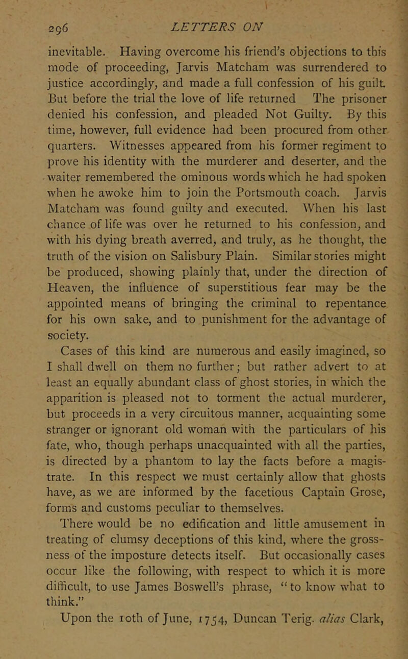 I 296 LETTERS ON inevitable. Having overcome his friend’s objections to this mode of proceeding, Jarvis Matcham was surrendered to justice accordingly, and made a full confession of his guilt But before the trial the love of life returned The prisoner denied his confession, and pleaded Not Guilty. By this time, however, full evidence had been procured from other quarters. Witnesses appeared from his former regiment to prove his identity with the murderer and deserter, and the waiter remembered the ominous words which he had spoken when he awoke him to join the Portsmouth coach. Jarvis Matcham was found guilty and executed. When his last chance of life was over he returned to his confession, and with his dying breath averred, and truly, as he thought, the truth of the vision on Salisbury Plain. Similar stories might be produced, showing plainly that, under the direction of Heaven, the influence of superstitious fear may be the appointed means of bringing the criminal to repentance for his own sake, and to punishment for the advantage of society. Cases of this kind are numerous and easily imagined, so I shall dwell on them no further; but rather advert to at least an equally abundant class of ghost stories, in which the apparition is pleased not to torment the actual murderer, but proceeds in a very circuitous manner, acquainting some stranger or ignorant old woman with the particulars of his fate, who, though perhaps unacquainted with all the parties, is directed by a phantom to lay the facts before a magis- trate. In this respect we must certainly allow that ghosts have, as we are informed by the facetious Captain Grose, forms and customs peculiar to themselves. There would be no edification and little amusement in treating of clumsy deceptions of this kind, where the gross- ness of the imposture detects itself. But occasionally cases occur like the following, wnth respect to which it is more difticult, to use James Boswell’s phrase, “ to know what to think.” Upon the loth of June, 1754, Duncan Terig. alias Clark,