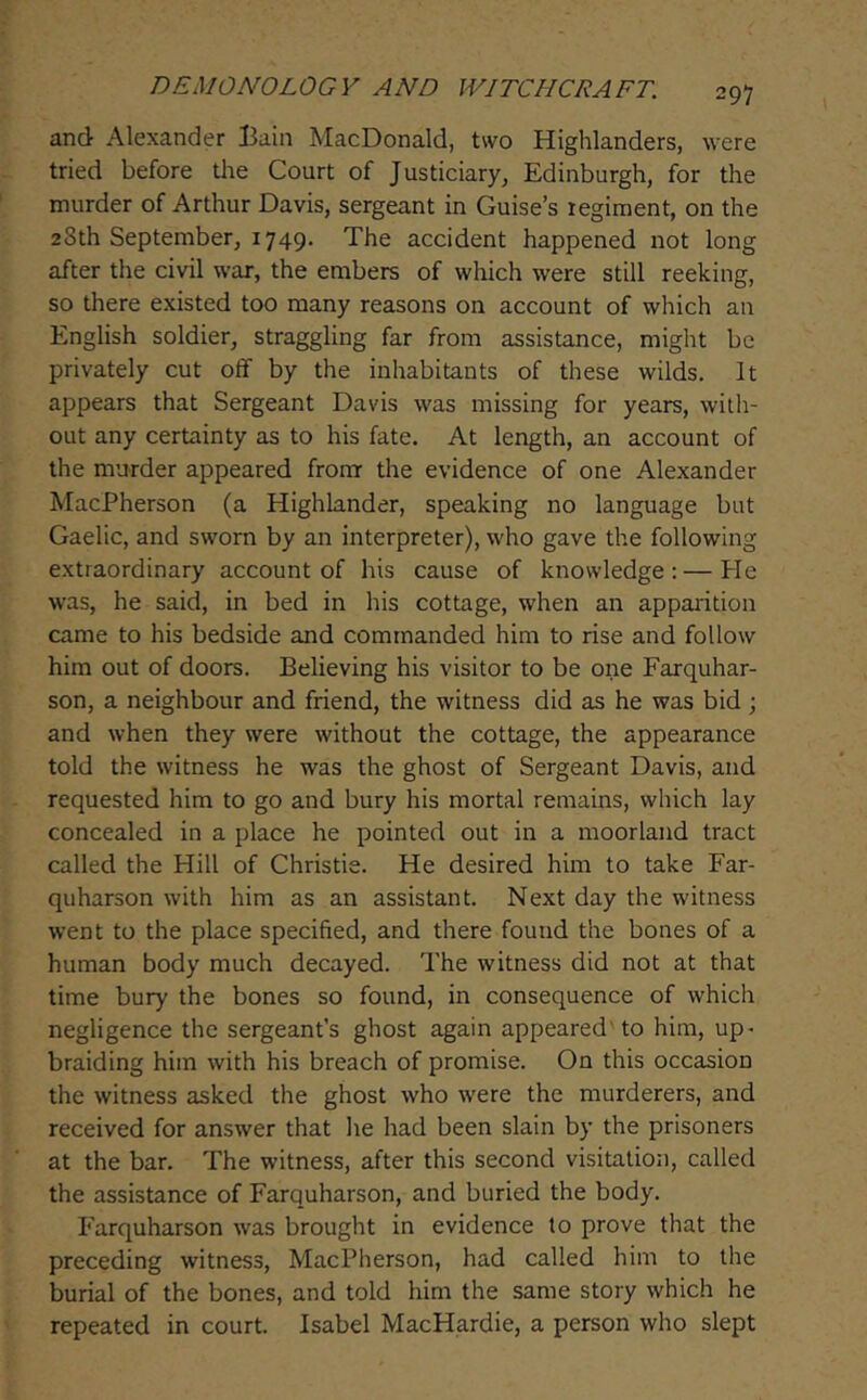 and Alexander Bain MacDonald, two Highlanders, were tried before the Court of Justiciary, Edinburgh, for the murder of Arthur Davis, sergeant in Guise’s regiment, on the 28th September, 1749. The accident happened not long after the civil war, the embers of which were still reeking, so there existed too many reasons on account of which an English soldier, straggling far from assistance, might be privately cut off by the inhabitants of these wilds. It appears that Sergeant Davis was missing for years, with- out any certainty as to his fate. At length, an account of the murder appeared from the evidence of one Alexander MacPherson (a Highlander, speaking no language but Gaelic, and sworn by an interpreter), who gave the following extraordinary account of his cause of knowledge:—He was, he said, in bed in his cottage, when an apparition came to his bedside and commanded him to rise and follow him out of doors. Believing his visitor to be one Farquhar- son, a neighbour and friend, the witness did as he was bid •, and when they were without the cottage, the appearance told the witness he was the ghost of Sergeant Davis, and requested him to go and bury his mortal remains, which lay concealed in a place he pointed out in a moorland tract called the Hill of Christie. He desired him to take Far- quharson with him as an assistant. Next day the witness went to the place specified, and there found the bones of a human body much decayed. The witness did not at that time bury the bones so found, in consequence of which negligence the sergeant’s ghost again appeared'to him, up- braiding him with his breach of promise. On this occasion the witness asked the ghost who were the murderers, and received for answer that he had been slain by the prisoners at the bar. The witness, after this second visitation, called the assistance of Farquharson, and buried the body. Farquharson was brought in evidence to prove that the preceding witness, MacPherson, had called him to the burial of the bones, and told him the same story which he repeated in court. Isabel MacHardie, a person who slept