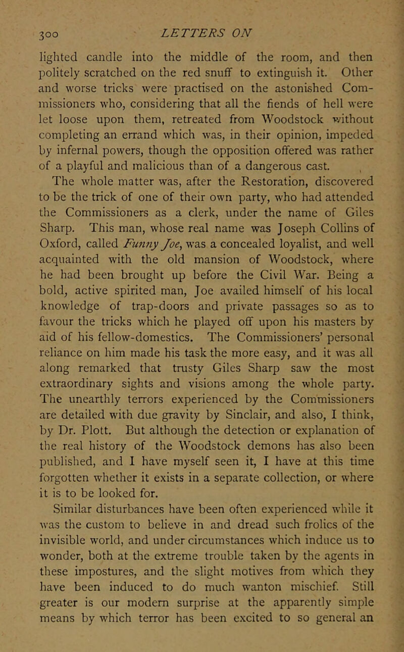 lighted candle into the middle of the room, and then politely scratched on the red snuff to extinguish it. Other and worse tricks were practised on the astonished Com- missioners who, considering that all the fiends of hell were let loose upon them, retreated from Woodstock v;ithout completing an errand which was, in their opinion, impeded by infernal powers, though the opposition offered was rather of a playful and malicious than of a dangerous cast. The whole matter was, after the Restoration, discovered to be the trick of one of their own party, who had attended the Commissioners as a clerk, under the name of Giles Sharp. This man, whose real name was Joseph Collins of Oxford, called Funny Joe, was a concealed loyalist, and well acquainted with the old mansion of Woodstock, where he had been brought up before the Civil War. Being a bold, active spirited man, Joe availed himself of his local knowledge of trap-doors and private passages so as to favour the tricks which he played oflf upon his masters by aid of his fellow-domestics. The Commissioners’ personal reliance on him made his task the more easy, and it was all along remarked that trusty Giles Sharp saw the most extraordinary sights and visions among the whole party. The unearthly terrors experienced by the Commissioners are detailed with due gravity by Sinclair, and also, I think, by Dr. Plott. But although the detection or explanation of the real history of the Woodstock demons has also been published, and 1 have myself seen it, I have at this time forgotten whether it exists in a separate collection, or where it is to be looked for. Similar disturbances have been often experienced while it was the custom to believe in and dread such frolics of the invisible world, and under circumstances which induce us to wonder, both at the extreme trouble taken by the agents in these impostures, and the slight motives from which they have been induced to do much wanton mischief Still greater is our modem surprise at the apparently simple means by which terror has been excited to so general an