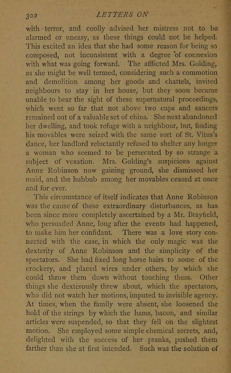 with terror, and coolly advised her mistress not to be alarmed or uneasy, as these things could not be helped. This excited an idea that she had some reason for being so composed, not inconsistent with a degree of connexion with what was going forward. The afflicted Mrs. Golding, as she might be well termed, considering such a commotion and demolition among her goods and chattels, invited neighbours to stay in her house, but they soon became unable to bear the sight of these supernatural proceedings, which went so far that not above two cups and saucers remained out of a valuable set of china. She next abandoned her dwelling, and took refuge with a neighbour, but, finding his movables were seized with the same sort of St. Vitus’s dance, her landlord reluctantly refused to shelter any longer a woman who seemed to be persecuted by so strange a subject of vexation. Mrs. Golding’s suspicions against Anne Robinson now gaining ground, she dismissed her m.aid, and the hubbub among her movables ceased at once and for ever. This circumstance of itself indicates that Anne Robinson was the cause of these extraordinary disturbances, as has been since more completely ascertained by a Mr. Brayfield, who persuaded Anne, long after the events had happened, to make him her confidant. There was a love story con- nected with the case, in which the only magic was the dexterity of Anne Robinson and the simplicity of the spectators. She had fixed long horse hairs to some of the crockery, and placed wires under others, by which she could throw them down without touching them. Other things she dexterously threw about, which the spectators, who did not watch her motions, imputed to invisible agency. At times, when the family were absent, she loosened the hold of the strings by which the hams, bacon, and similar articles were suspended, so that they fell on the slightest motion. She employed some simple chemical secrets, and, delighted with the success of her pranks, pushed them farther than she at first intended. Such was the solution of