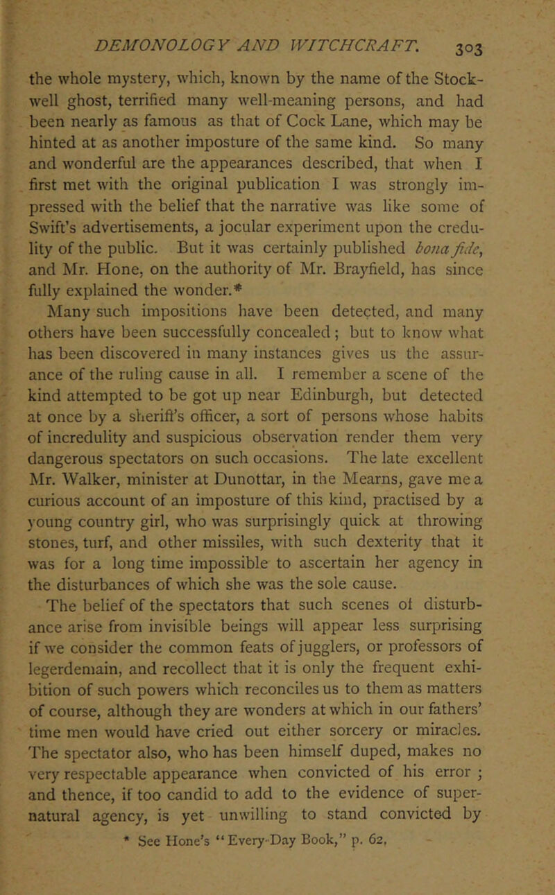 the whole mystery, which, known by the name of the Stock- well ghost, terrified many well-meaning persons, and had been nearly as famous as that of Cock Lane, which may be hinted at as another imposture of the same kind. So many and wonderful are the appearances described, that when I first met with the original publication I was strongly im- pressed with the belief that the narrative was like some of Swift’s advertisements, a jocular experiment upon the credu- lity of the public. But it was certainly published bona fide, and Mr. Hone, on the authority of Mr. Brayfield, has since fully explained the wonder.* Many such impositions have been detected, and many others have been successfully concealed; but to know what has been discovered in many instances gives us the assur- ance of the ruling cause in all. I remember a scene of the kind attempted to be got up near Edinburgh, but detected at once by a sherift’s officer, a sort of persons whose habits of incredulity and suspicious observation render them very dangerous spectators on such occasions. The late excellent Mr. Walker, minister at Dunottar, in the Mearns, gave me a curious account of an imposture of this kind, practised by a ) Oung country girl, who was surprisingly quick at throwing stones, turf, and other missiles, with such dexterity that it was for a long time impossible to ascertain her agency in the disturbances of which she was the sole cause. The belief of the spectators that such scenes of disturb- ance arise from invisible beings will appear less surprising if we consider the common feats of jugglers, or professors of legerdemain, and recollect that it is only the frequent exhi- bition of such powers which reconciles us to them as matters of course, although they are wonders at which in our fathers’ time men would have cried out either sorcery or miracles. The spectator also, who has been himself duped, makes no very respectable appearance when convicted of his error ; and thence, if too candid to add to the evidence of super- natural agency, is yet unwilling to stand convicted by * See Hone’s “Every-Day Book,” p. 62,