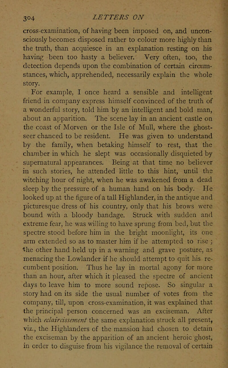 cross-examination, of having been imposed on, and uncon- sciously becomes disposed rather to colour more highly than the truth, than acquiesce in an explanation resting on his having been too hasty a believer. Very often, too, the detection depends upon the combination of certain circum- stances, which, apprehended, necessarily explain the whole story. For example, I once heard a sensible and intelligent friend in company express himself convinced of the truth of a wonderful story, told him by an intelligent and bold man, about an apparition. The scene lay in an ancient castle on the coast of Morveii or the Isle of Mull, where the ghost- seer chanced to be resident. He was given to understand by the family, when betaking himself to rest, that the chamber in which he slept was occasionally disquieted by supernatural appearances. Being at that time no believer in such stories, he attended little to this hint, until the witching hour of night, when he was awakened from a dead sleep by the pressure of a human hand on his body. He looked up at the figure of a tall Highlander, in the antique and picturesque dress of his country, only that his brows were bound with a bloody bandage. Struck with sudden and extreme fear, he was willing to have sprung from bed, but the spectre stood before him in the bright moonlight, its one arm extended so as to master him if he attempted to rise ; the other hand held up in a warning and grave posture, as menacing the Lowlander if he should attempt to quit his re- cumbent position. Thus he lay in mortal agony for more than an hour, after which it pleased the spectre of ancient days to leave him to more sound repose. So singular a story had on its side the usual number of votes from the company, till, upon cross-examination, it was explained that the principal person concerned was an exciseman. After which eclaircissement the same explanation struck all present, viz., the Highlanders of the mansion had chosen to detain the exciseman by the apparition of an ancient heroic ghost, in order to disguise from his vigilance the removal of certain