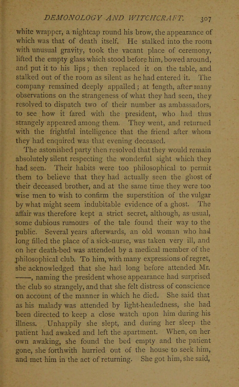 white wrapper, a nightcap round his brow, the appearance of which was that of death itself. He stalked into the room with unusual gravity, took the vacant place of ceremony, lifted the empty glass which stood before him, bowed around, and put it to his lips; then replaced it on the table, and stalked out of the room as silent as he had entered it. The company remained deeply appalled; at length, after many observations on the strangeness of what they had seen, they resolved to dispatch two of their number as ambassadors, to see how it fared with the president, who had thus strangely appeared among them. They went, and returned with the frightful intelligence that the friend after whom they had enquired was that evening deceased. The astonished party then resolved that they would remain absolutely silent respecting the wonderful sight which they had seen. Their habits were too philosophical to permit them to believe that they had actually seen the ghost of their deceased brother, and at the same time they were too wise men to wish to confirm the superstition of the vulgar by what might seem indubitable evidence of a ghost. The affair was therefore kept a strict secret, although, as usual, some dubious rumours of the tale found their way to the public. Several years afterwards, an old woman who had long filled the place of a sick-nurse, was taken very ill, and on her death-bed was attended by a medical member of the philosophical club. To him, with many expressions of regret, she acknowledged that she had long before attended Mr. , naming the president whose appearance had surprised the club so strangely, and that she felt distress of conscience on account of the manner in which he died. She said that as his malady was attended by light-headedness, she had been directed to keep a close watch upon him during his illness. Unhappily she slept, and during her sleep the patient had awaked and left the apartment. When, on her own awaking, she found the bed empty and the patient gone, she forthwith hurried out of the house to seek him, and met him in the act of returning. She got him, she said.