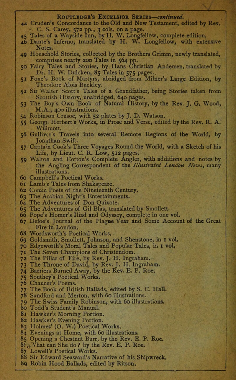 4ii Cruden’s Concordance to the Old and New Testament, edited by Rev. C. S. Carey, 572 pp., 3 cols, on a page. 45 Tales of a Wayside Inn, by H. W. Longfellow, complete edition. 46 Dante’s Inferno, translated by H. W. Lon^ellow, with extensive Notes. 49 Household Stories, collected by the Brothers Grimm, newly translated, comprises nearly 200 Tales in 564 pp. 50 Fairy Tales and Stories, by Hans Cmistian Andersen, translated by Dr. H. W. Dulcken, 85 Tales in 575 pages.. 51 Foxe’s Book of Martyrs, abridged from Milner’s Large Edition, by Theodore Alois Buckley. 52 Sir Walter .Scott’s Tales of a Grandfather, being Stories taken from Scottish History, unabridged, 640 pages. 53 The Boy’s Own Book of Natural History, by the Rev. J, G. Wood, M.A., 400 illustrations. 54 Robinson Crusoe, with 52 plates by J. D. Watson. 55 George Herbert’s Works, in Prose and Verse, edited by the Rev. R. A. Willmott. 56 Gulliver’s Travels into several Remote Regions of the World, by Jonathan Swift. 57 Captain Cook’s Three Voyages Round the World, with a Sketch of his Life, by Lieut. C. R. Low, 512 pages. 59 Walton and Cotton’s Complete Angler, with additions and notes by the Angling Correspondent of the Illustrated London News, many illustrations. 60 Campbell’s Poetical Works. 61 Lamb’s Tales from Shakspeare. 62 Comic Poets of the Nineteenth Century. 63 The Arabian Night’s Entertainments. 64 The Adventures of Don Quixote. 65 The Adventures of Gil Bias, translated by Smollett. 66 Pope’s Homer’s Iliad and Odyssey, complete in one vol. 67 Defoe’s Journal of the Plague Year and Some Account of the Great Fire in London. 68 Wordsworth’s Poetical Works. 69 Goldsmith, Smollett, Johnson, and Shenstone, in I voL 70 Edgeworth’s Moral 'Tales and Popular Tales, in 1 vol. 71 The Seven Champions of Christendom. 72 The Pillar of Fire, by Rev. J, H. Ingraham. 73 The Throne of David, by Rev. J. H. Ingraham. 74 Barriers Burned Away, by the Rev. E. P. Roe. 75 Southey’s Poetical Works. 76 Chaucer’s Poems. 77 The Book of British Ballads, edited by S. C. Hall. 78 Sandford and Merton, with 60 illustrations. 79 The Swiss Family Robinson, with 60 illustrations. 80 Todd’s Student’s Manual. 81 Hawker’s Morning Portion. 82 Hawker’s Evening Portion. 83 Holmes’ (O. W.) Poetical Works. 84 Evenings at Home, with 60 illustrations. 85 Opening a Chestnut Burr, by the Rev. E. P. Roc. 8f Vhat can She do ? by the Rev. E. P. Roe. 87 Lowell’s Poetical Works. 88 Sir Edward Seaward’s Narrative of his Shipwreck, 8q Robin Hood Ballads, edited by Ritson.