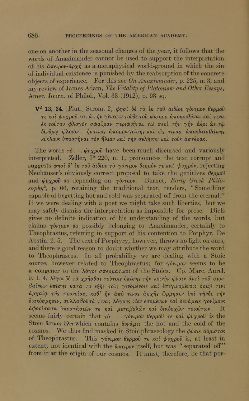 one on another in the seasonal changes of the year, it follows that the words of Anaximander cannot be used to support the interpretation of his aireLpov-apx'n as a metaphysical world-ground in which the sin of individual existence is punished by the reabsorption of the concrete objects of experience. For this see On Anaximander, p. 225, n. 3, and my review of James Adam, The Vitality of Platonism and Other Essays, Amer. Journ. of Philoh, Vol. 33 (1912), p. 93 sq. 13, 34. [Pint.] Strom. 2, 5e to tK rov diSiou yovLpop depyov T€ Kai }pvxpov Kara rijv yepeaiv Tovde rod Kocryov diroKpLdTjpat Kai tlpo e/c TOVTOV (j)Koy6s (j<i>cupap Trept^urjrat rc3 ivepi ryp yrjp dept cos tc3 bkpbpcp (pKoLOP. rjaTLPos airop pay days Kai e’t's TLPas aTTOK^etadetays kvkXovs vTroarypaL top yXtop Kai Typ aeKypyp Kai tovs dcrepas. The words to . . . ^f/vxpov have been much discussed and variously interpreted. Zeller, 1“ 220, n. 1, pronounces the text corrupt and suggests (hyai b’ e/c roD dibiov to ybpiyop depybp re /cat \pvxpbp, rejecting Neuhauser’s obviously correct proposal to take the genitives depyov and \pvxpov as depending on ybpiyop. Burnet, Early Greek Philo- sophy'^, p. 66, retaining the traditional text, renders, “Something capable of begetting hot and cold was separated off from the eternal.” If we were dealing with a poet we might take such liberties, but we may safely dismiss the interpretation as impossible for prose. Diels gives no definite indication of his understanding of the Avords, but claims ybpiyop as possibly belonging to Anaximander, certainly to Theophrastus, referring in support of his contention to Porphyr. De Abstin. 2. 5. The text of Porphyry, however, tlirows no light on ours, and there is good reason to doubt whether we may attribute the word to Theophrastus. In all probability we are dealing with a Stoic source, however related to Theophrastus; for ybptyop seems to be a congener to the \byos airepyari-Kbs of the Stoics. Cp. Marc. Aurel. 9. 1.4, \eyoi be to xpyadat toutols eiriays Typ KOLpyp (^vaLP arrt tov avy- ^aipeip eirlays /card to e^ys rots yiPoyepoLS Kai emyLPoyepoLs bpyfj tlpl dpxaiq. Tys irpopoias, Kad' yp dirb tlpos dpxys cbpyyaep erri Typbe Typ biaKbayyaip, avWa^ovad rtras 'Kbyovs tup eaoyepup Kai bvpdyeLs yopiyovs d(f>opLaaaa viroaTdaeup re Kai yeTa^oKup Kai bLabox<hp tolovtup. It seems fairly certain that to . . . ybpiyop depyov re /cat \pvxpov is the Stoic dxotos 'vKy which contains bvpdyet the hot and the cold of the cosmos. We thus find masked in Stoic phraseology the (fvaLs dbpicTOs of Theophrastus. This ybpiyop depyov re xat ipvxpov is, at least in extent, not identical with the aireLpop itself, but was “separated off” from it at the origin of our cosmos. It must, therefore, be that por-