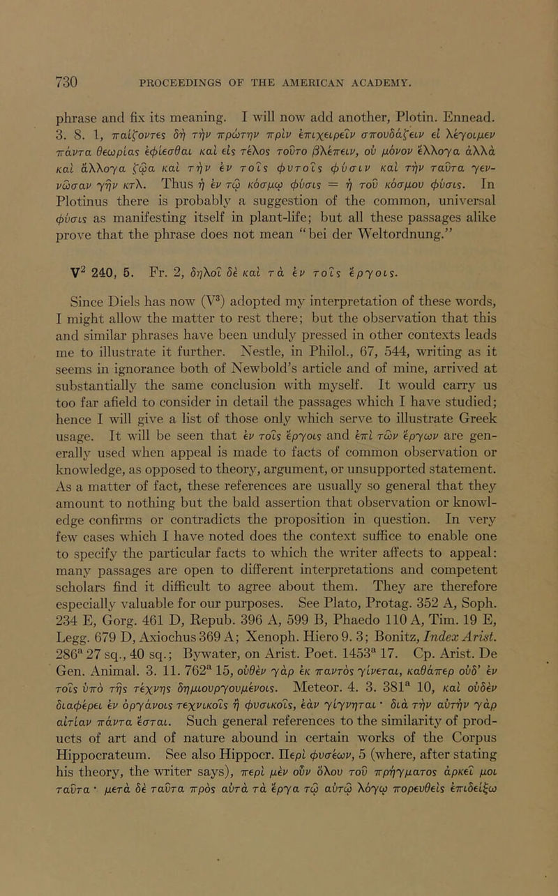 phrase and fix its meaning. I will now add another, Plotin. Ennead. 3. 8. 1, Trai^ovres 8r] Trjv TrpioTrjv irplv eiTLX^LpeXv airovda^eLV el \ejOLpev TravTa 0ecoptas e(f)LeadaL Kai els reKos tovto ^XeireLP, ov povov eWoya aWa Kai aXXoya fc3a /cat rriP ep rots 4>vtoIs cjivcrtp /cat TTjP raOra yep- pSiaap yy]P ktX. Thus 17 ep tc3 Koapcp 06crts = rj rod Koapov 06crts. In Plotinus there is probably a suggestion of the common, universal (j)vaLs as manifesting itself in plant-life; but all these passages alike prove that the phrase does not mean “ bei der Weltordnung.” 240, 5. Fr. 2, 8r]Xot 8e /cat ra ep rots epyots. Since Diels has now (V®) adopted my interpretation of these words, I might allow the matter to rest there; but the observation that this and similar phrases have been unduly pressed in other contexts leads me to illustrate it further. Nestle, in Philol., 67, 544, writing as it seems in ignorance both of Newbold’s article and of mine, arrived at substantially the same conclusion with myself. It would carry us too far afield to consider in detail the passages which I have studied; hence I will give a list of those only which serve to illustrate Greek usage. It will be seen that ep rots epyois and ext twp epywp are gen- erally used when appeal is made to facts of common observation or knowledge, as opposed to theory, argument, or unsupported statement. As a matter of fact, these references are usually so general that they amount to nothing but the bald assertion that observation or knowl- edge confirms or contradicts the proposition in question. In very few cases which I have noted does the context suffice to enable one to specify the particular facts to which the writer affects to appeal: many passages are open to different interpretations and competent scholars find it difficult to agree about them. They are therefore especially valuable for our purposes. See Plato, Protag. 352 A, Soph. 234 E, Gorg. 461 D, Repub. 396 A, 599 B, Phaedo 110 A, Tim. 19 E, Legg. 679 D, Axiochus369 A; Xenoph. Hiero9. 3; Index Arist. 286® 27 sq., 40 sq.; Bywater, on Arist. Poet. 1453® 17. Cp. Arist. De Gen. Animal. 3. 11. 762® 15, ovdep yap e/c iraPTOs ylperai, Kaddirep ov8’ ep rots VTTo TTjs Texv'f]s 8ripLovpyovpePOLs. Meteor. 4. 3. 381® 10, Kai ov8ep 8La4)'epeL ep bpydpoLS rexPi-Kois rj ^uat/cots, edp ylyprjTaL • 5td r-qp ahrqp yap alrlap irapra ecrrat. Such general references to the similarity of prod- ucts of art and of nature abound in certain works of the Corpus Hippocrateum. See also Hippocr. Ilept <t>x}<Tewp, 5 (where, after stating his theory, the writer says), xept pep ovp oXov rod Trprjyparos dp/tet pot raOra • perd 8e ravra irpds avrd to. epya rc3 aura) Xoycp iropevdels extSet^co