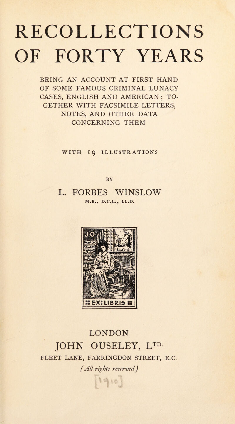 OF FORTY YEARS BEING AN ACCOUNT AT FIRST HAND OF SOME FAMOUS CRIMINAL LUNACY CASES, ENGLISH AND AMERICAN; TO- GETHER WITH FACSIMILE LETTERS, NOTES, AND OTHER DATA CONCERNING THEM WITH 19 ILLUSTRATIONS BY L. FORBES WINSLOW LONDON JOHN OUSELEY, L™. FLEET LANE, FARRINGDON STREET, E.C f All rights reserved)