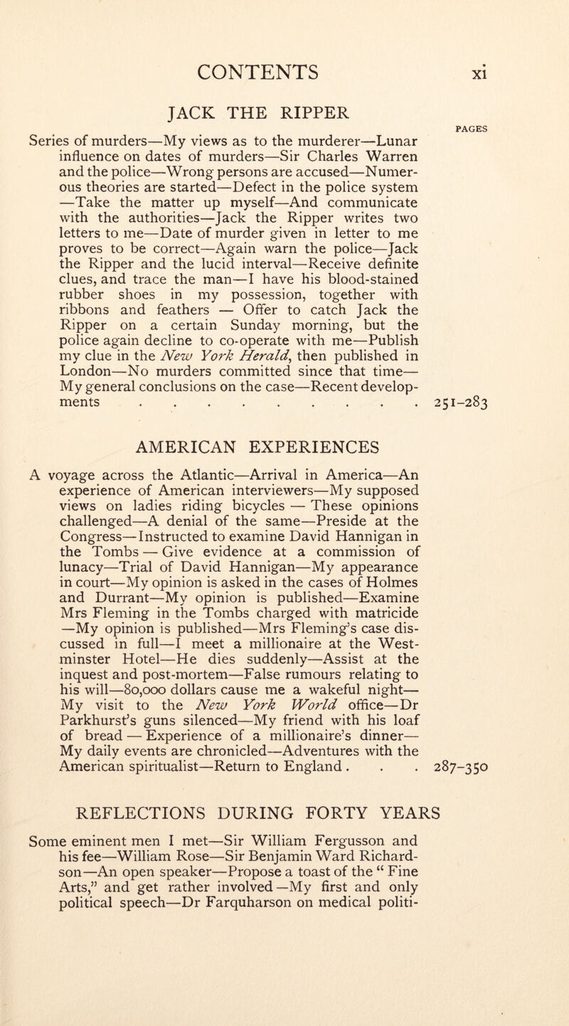 JACK THE RIPPER PAGES Series of murders—My views as to the murderer—Lunar influence on dates of murders—Sir Charles Warren and the police—Wrong persons are accused—Numer- ous theories are started—Defect in the police system —Take the matter up myself—And communicate with the authorities—Jack the Ripper writes two letters to me—Date of murder given in letter to me proves to be correct—Again warn the police—Jack the Ripper and the lucid interval—Receive definite clues, and trace the man—I have his blood-stained rubber shoes in my possession, together with ribbons and feathers — Offer to catch Jack the Ripper on a certain Sunday morning, but the police again decline to co-operate with me—Publish my clue in the New York Herald^ then published in London—No murders committed since that time— My general conclusions on the case—Recent develop- ments 251-283 AMERICAN EXPERIENCES A voyage across the Atlantic—Arrival in America—An experience of American interviewers—My supposed views on ladies riding bicycles — These opinions challenged—A denial of the same—Preside at the Congress—Instructed to examine David Hannigan in the Tombs — Give evidence at a commission of lunacy—Trial of David Hannigan—My appearance in court—My opinion is asked in the cases of Holmes and Durrant—My opinion is published—Examine Mrs Fleming in the Tombs charged with matricide —My opinion is published—Mrs Fleming’s case dis- cussed in full—I meet a millionaire at the West- minster Hotel—He dies suddenly—Assist at the inquest and post-mortem—False rumours relating to his will—80,000 dollars cause me a wakeful night— My visit to the New York World office—Dr Parkhurst’s guns silenced—My friend with his loaf of bread — Experience of a millionaire’s dinner— My daily events are chronicled—Adventures with the American spiritualist—Return to England . . . 287-350 REFLECTIONS DURING FORTY YEARS Some eminent men I met—Sir William Fergusson and his fee—William Rose—Sir Benjamin Ward Richard- son—An open speaker—Propose a toast of the “ Fine Arts,” and get rather involved—My first and only political speech—Dr Farquharson on medical politi-