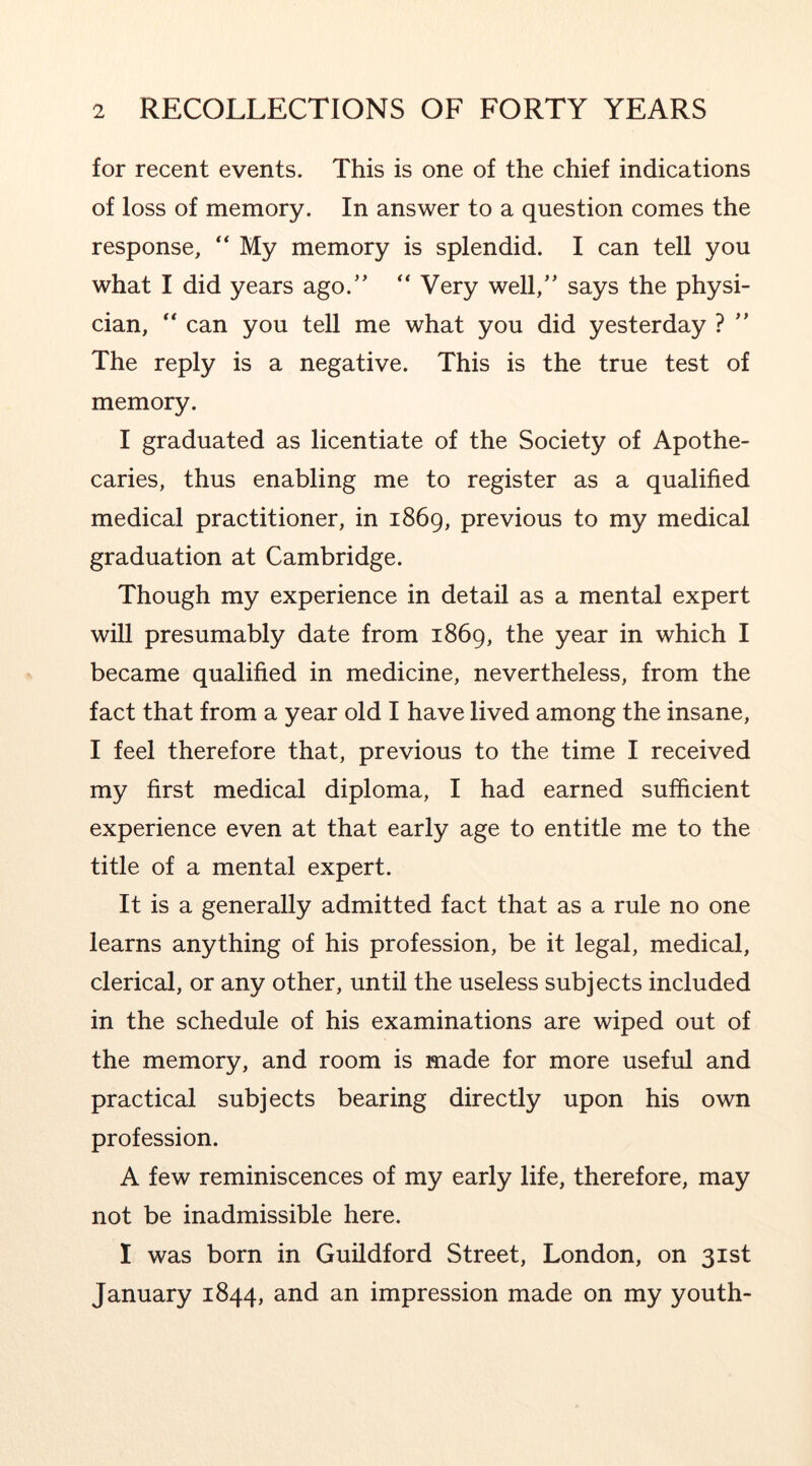 for recent events. This is one of the chief indications of loss of memory. In answer to a question comes the response, “ My memory is splendid. I can tell you what I did years ago.’’ Very well,” says the physi- cian, “ can you tell me what you did yesterday ? ” The reply is a negative. This is the true test of memory. I graduated as licentiate of the Society of Apothe- caries, thus enabling me to register as a qualified medical practitioner, in 1869, previous to my medical graduation at Cambridge. Though my experience in detail as a mental expert will presumably date from 1869, the year in which I became qualified in medicine, nevertheless, from the fact that from a year old I have lived among the insane, I feel therefore that, previous to the time I received my first medical diploma, I had earned sufficient experience even at that early age to entitle me to the title of a mental expert. It is a generally admitted fact that as a rule no one learns anything of his profession, be it legal, medical, clerical, or any other, until the useless subjects included in the schedule of his examinations are wiped out of the memory, and room is made for more useful and practical subjects bearing directly upon his own profession. A few reminiscences of my early life, therefore, may not be inadmissible here. I was born in Guildford Street, London, on 31st January 1844, and an impression made on my youth-