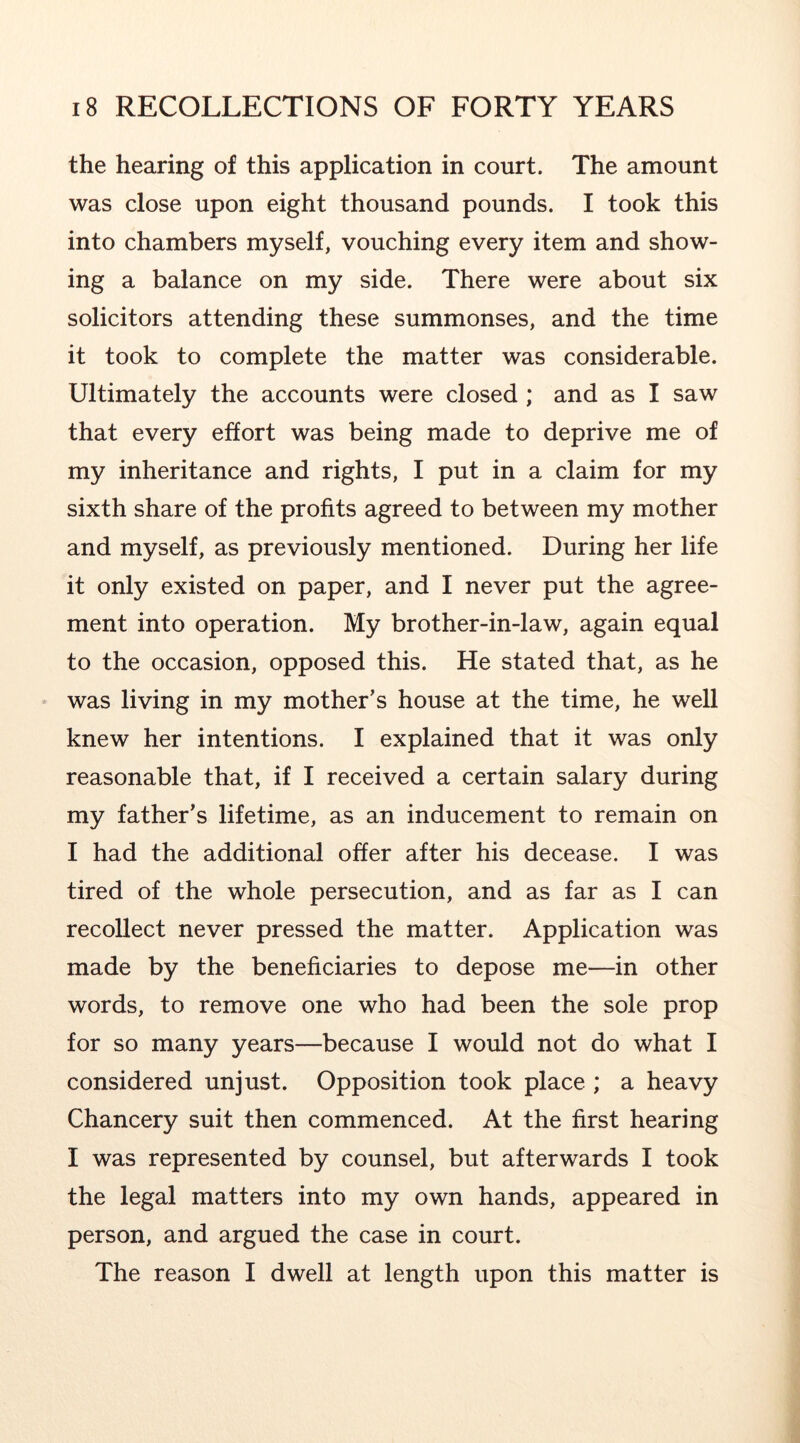 the hearing of this application in court. The amount was close upon eight thousand pounds. I took this into chambers myself, vouching every item and show- ing a balance on my side. There were about six solicitors attending these summonses, and the time it took to complete the matter was considerable. Ultimately the accounts were closed ; and as I saw that every effort was being made to deprive me of my inheritance and rights, I put in a claim for my sixth share of the profits agreed to between my mother and myself, as previously mentioned. During her life it only existed on paper, and I never put the agree- ment into operation. My brother-in-law, again equal to the occasion, opposed this. He stated that, as he was living in my mother’s house at the time, he well knew her intentions. I explained that it was only reasonable that, if I received a certain salary during my father’s lifetime, as an inducement to remain on I had the additional offer after his decease. I was tired of the whole persecution, and as far as I can recollect never pressed the matter. Application was made by the beneficiaries to depose me—in other words, to remove one who had been the sole prop for so many years—because I would not do what I considered unjust. Opposition took place ; a heavy Chancery suit then commenced. At the first hearing I was represented by counsel, but afterwards I took the legal matters into my own hands, appeared in person, and argued the case in court. The reason I dwell at length upon this matter is