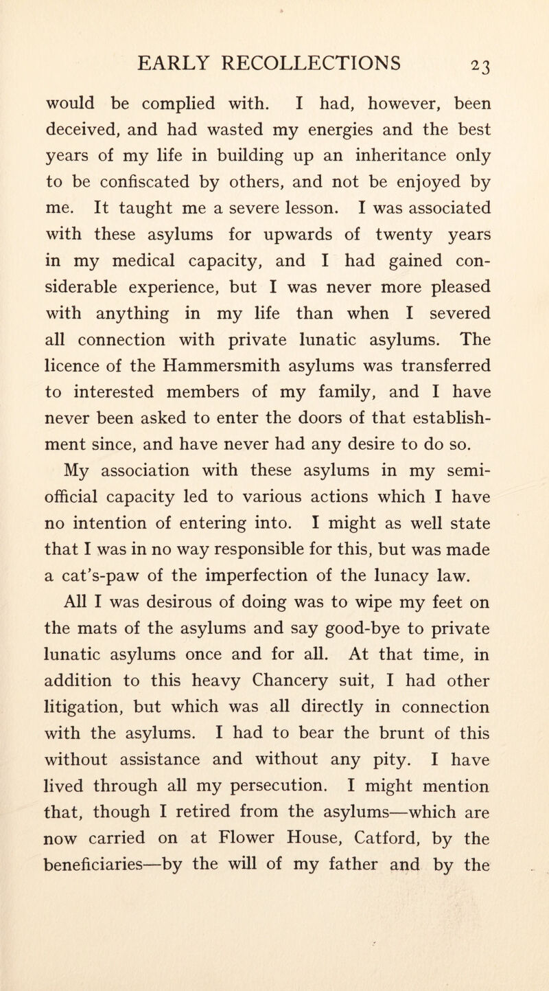 would be complied with. I had, however, been deceived, and had wasted my energies and the best years of my life in building up an inheritance only to be confiscated by others, and not be enjoyed by me. It taught me a severe lesson. I was associated with these asylums for upwards of twenty years in my medical capacity, and I had gained con- siderable experience, but I was never more pleased with anything in my life than when I severed all connection with private lunatic asylums. The licence of the Hammersmith asylums was transferred to interested members of my family, and I have never been asked to enter the doors of that establish- ment since, and have never had any desire to do so. My association with these asylums in my semi- official capacity led to various actions which I have no intention of entering into. I might as well state that I was in no way responsible for this, but was made a cat’s-paw of the imperfection of the lunacy law. All I was desirous of doing was to wipe my feet on the mats of the asylums and say good-bye to private lunatic asylums once and for all. At that time, in addition to this heavy Chancery suit, I had other litigation, but which was all directly in connection with the asylums. I had to bear the brunt of this without assistance and without any pity. I have lived through all my persecution. I might mention that, though I retired from the asylums—which are now carried on at Flower House, Catford, by the beneficiaries—by the will of my father and by the