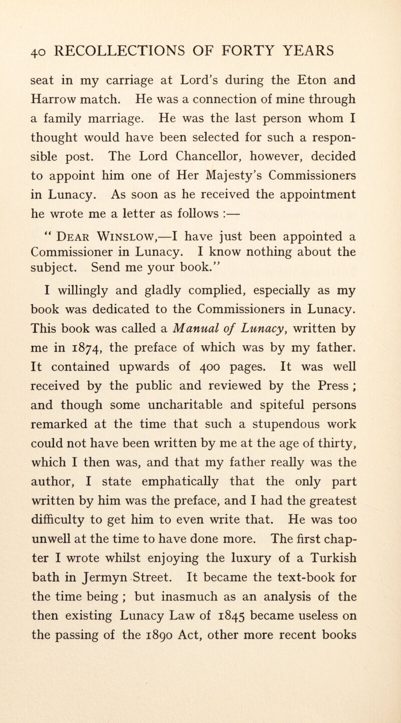 seat in my carriage at Lord’s during the Eton and Harrow match. He was a connection of mine through a family marriage. He was the last person whom I thought would have been selected for such a respon- sible post. The Lord Chancellor, however, decided to appoint him one of Her Majesty’s Commissioners in Lunacy. As soon as he received the appointment he wrote me a letter as follows :— Dear Winslow,—I have just been appointed a Commissioner in Lunacy. I know nothing about the subject. Send me your book.” I willingly and gladly complied, especially as my book was dedicated to the Commissioners in Lunacy. This book was called a Manual of Lunacy, written by me in 1874, the preface of which was by my father. It contained upwards of 400 pages. It was well received by the public and reviewed by the Press ; and though some uncharitable and spiteful persons remarked at the time that such a stupendous work could not have been written by me at the age of thirty, which I then was, and that my father really was the author, I state emphatically that the only part written by him was the preface, and I had the greatest difficulty to get him to even write that. He was too unwell at the time to have done more. The first chap- ter I wrote whilst enjoying the luxury of a Turkish bath in Jermyn Street. It became the text-book for the time being ; but inasmuch as an analysis of the then existing Lunacy Law of 1845 became useless on the passing of the 1890 Act, other more recent books