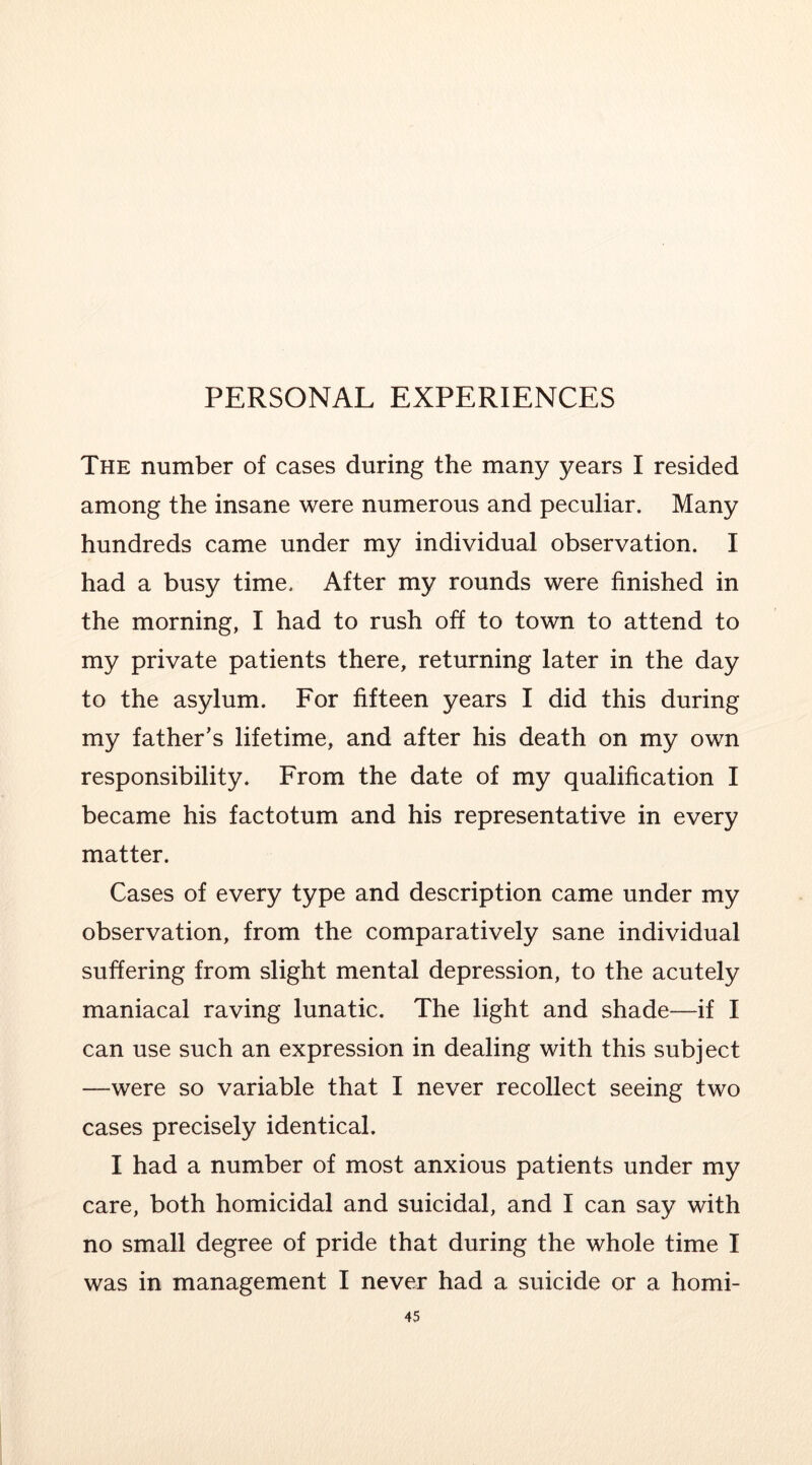 The number of cases during the many years I resided among the insane were numerous and peculiar. Many hundreds came under my individual observation. I had a busy time. After my rounds were finished in the morning, I had to rush off to town to attend to my private patients there, returning later in the day to the asylum. For fifteen years I did this during my father’s lifetime, and after his death on my own responsibility. From the date of my qualification I became his factotum and his representative in every matter. Cases of every type and description came under my observation, from the comparatively sane individual suffering from slight mental depression, to the acutely maniacal raving lunatic. The light and shade—if I can use such an expression in dealing with this subject —were so variable that I never recollect seeing two cases precisely identical. I had a number of most anxious patients under my care, both homicidal and suicidal, and I can say with no small degree of pride that during the whole time I was in management I never had a suicide or a homi-