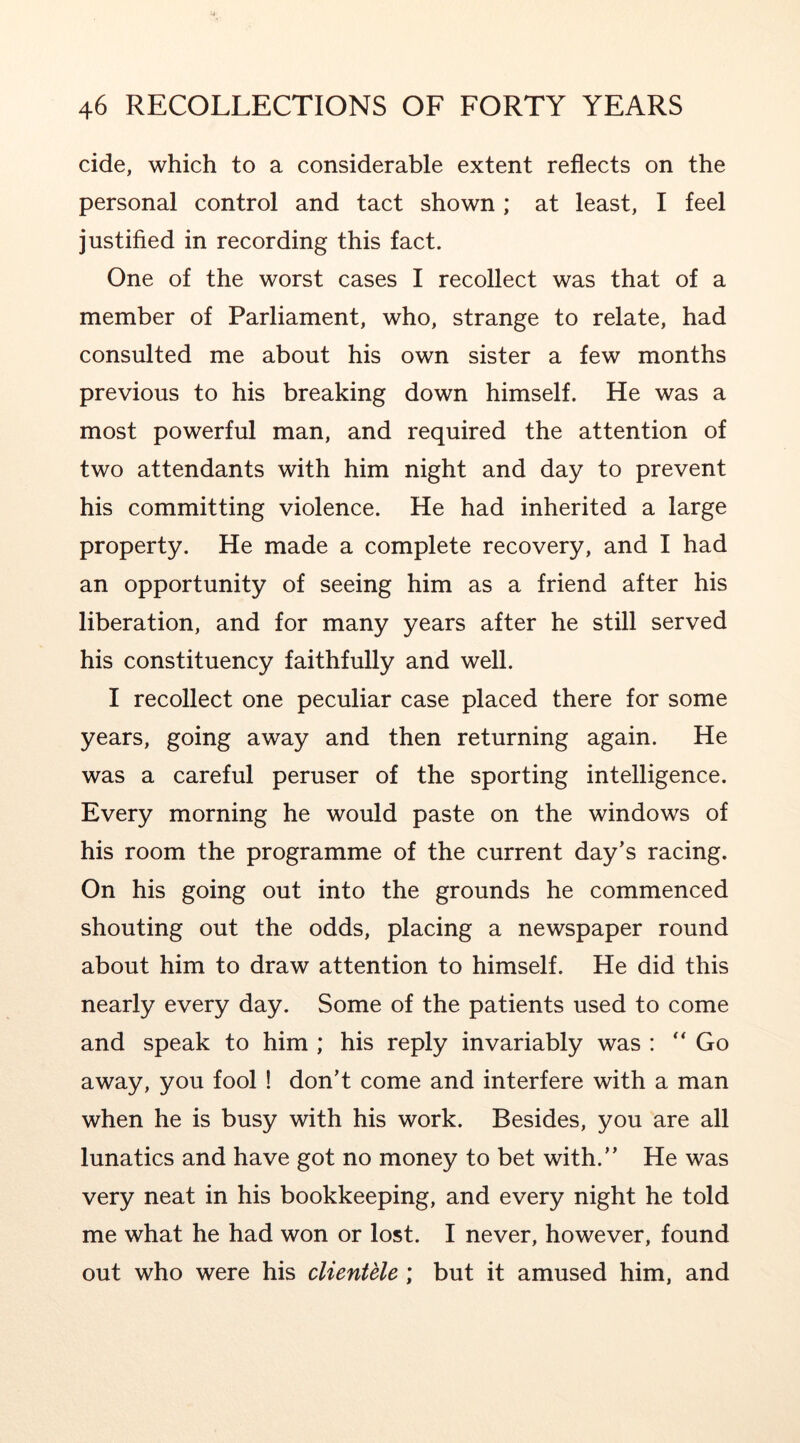 cide, which to a considerable extent reflects on the personal control and tact shown ; at least, I feel justified in recording this fact. One of the worst cases I recollect was that of a member of Parliament, who, strange to relate, had consulted me about his own sister a few months previous to his breaking down himself. He was a most powerful man, and required the attention of two attendants with him night and day to prevent his committing violence. He had inherited a large property. He made a complete recovery, and I had an opportunity of seeing him as a friend after his liberation, and for many years after he still served his constituency faithfully and well. I recollect one peculiar case placed there for some years, going away and then returning again. He was a careful peruser of the sporting intelligence. Every morning he would paste on the windows of his room the programme of the current day’s racing. On his going out into the grounds he commenced shouting out the odds, placing a newspaper round about him to draw attention to himself. He did this nearly every day. Some of the patients used to come and speak to him ; his reply invariably was : Go away, you fool ! don’t come and interfere with a man when he is busy with his work. Besides, you are all lunatics and have got no money to bet with.” He was very neat in his bookkeeping, and every night he told me what he had won or lost. I never, however, found out who were his clientele; but it amused him, and