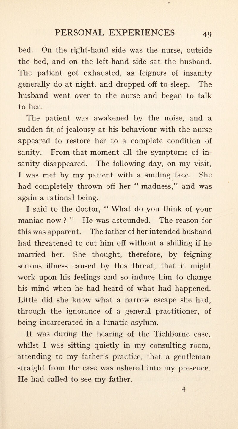 bed. On the right-hand side was the nurse, outside the bed, and on the left-hand side sat the husband. The patient got exhausted, as feigners of insanity generally do at night, and dropped off to sleep. The husband went over to the nurse and began to talk to her. The patient was awakened by the noise, and a sudden fit of jealousy at his behaviour with the nurse appeared to restore her to a complete condition of sanity. From that moment all the symptoms of in- sanity disappeared. The following day, on my visit, I was met by my patient with a smiling face. She had completely thrown off her madness,’’ and was again a rational being. I said to the doctor, What do you think of your maniac now ? ” He was astounded. The reason for this was apparent. The father of her intended husband had threatened to cut him off without a shilling if he married her. She thought, therefore, by feigning serious illness caused by this threat, that it might work upon his feelings and so induce him to change his mind when he had heard of what had happened. Little did she know what a narrow escape she had, through the ignorance of a general practitioner, of being incarcerated in a lunatic asylum. It was during the hearing of the Tichborne case, whilst I was sitting quietly in my consulting room, attending to my father’s practice, that a gentleman straight from the case was ushered into my presence. He had called to see my father. 4