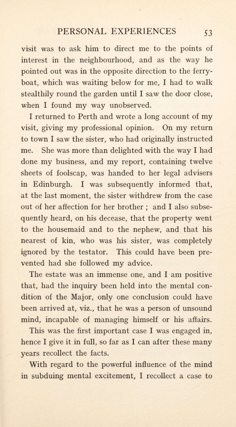 visit was to ask him to direct me to the points of interest in the neighbourhood, and as the way he pointed out was in the opposite direction to the ferry- boat, which was waiting below for me, I had to walk stealthily round the garden until I saw the door close, when I found my way unobserved. I returned to Perth and wrote a long account of my visit, giving my professional opinion. On my return to town I saw the sister, who had originally instructed me. She was more than delighted with the way I had done my business, and my report, containing twelve sheets of foolscap, was handed to her legal advisers in Edinburgh. I was subsequently informed that, at the last moment, the sister withdrew from the case out of her affection for her brother ; and I also subse- quently heard, on his decease, that the property went to the housemaid and to the nephew, and that his nearest of kin, who was his sister, was completely ignored by the testator. This could have been pre- vented had she followed my advice. The estate was an immense one, and I am positive that, had the inquiry been held into the mental con- dition of the Major, only one conclusion could have been arrived at, viz., that he was a person of unsound mind, incapable of managing himself or his affairs. This was the first important case I was engaged in, hence I give it in full, so far as I can after these many years recollect the facts. With regard to the powerful influence of the mind in subduing mental excitement, I recollect a case to