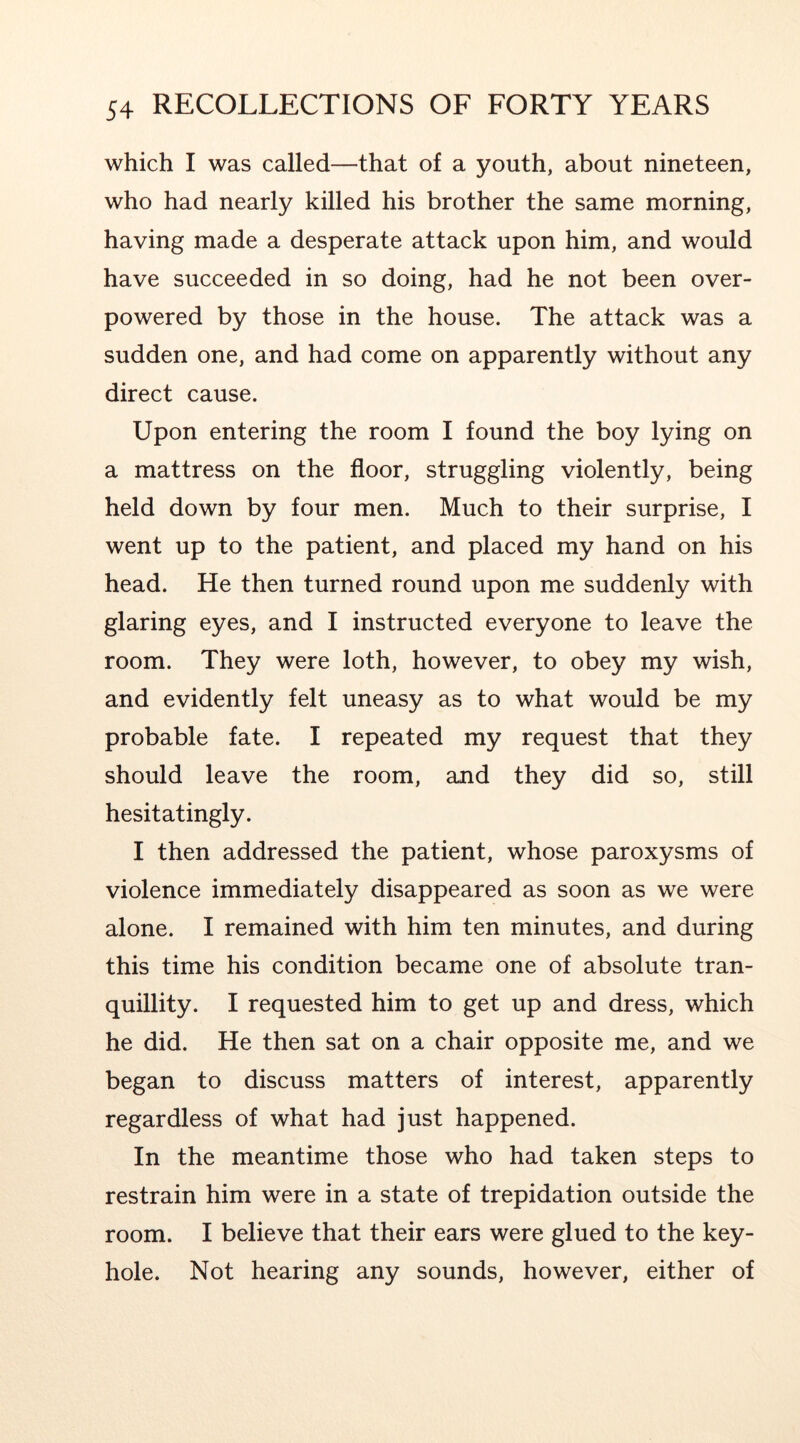 which I was called—that of a youth, about nineteen, who had nearly killed his brother the same morning, having made a desperate attack upon him, and would have succeeded in so doing, had he not been over- powered by those in the house. The attack was a sudden one, and had come on apparently without any direct cause. Upon entering the room I found the boy lying on a mattress on the floor, struggling violently, being held down by four men. Much to their surprise, I went up to the patient, and placed my hand on his head. He then turned round upon me suddenly with glaring eyes, and I instructed everyone to leave the room. They were loth, however, to obey my wish, and evidently felt uneasy as to what would be my probable fate. I repeated my request that they should leave the room, and they did so, still hesitatingly. I then addressed the patient, whose paroxysms of violence immediately disappeared as soon as we were alone. I remained with him ten minutes, and during this time his condition became one of absolute tran- quillity. I requested him to get up and dress, which he did. He then sat on a chair opposite me, and we began to discuss matters of interest, apparently regardless of what had just happened. In the meantime those who had taken steps to restrain him were in a state of trepidation outside the room. I believe that their ears were glued to the key- hole. Not hearing any sounds, however, either of