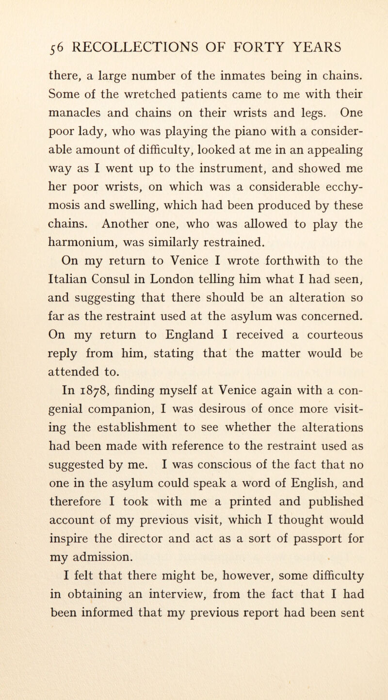 there, a large number of the inmates being in chains. Some of the wretched patients came to me with their manacles and chains on their wrists and legs. One poor lady, who was playing the piano with a consider- able amount of difficulty, looked at me in an appealing way as I went up to the instrument, and showed me her poor wrists, on which was a considerable ecchy- mosis and swelling, which had been produced by these chains. Another one, who was allowed to play the harmonium, was similarly restrained. On my return to Venice I wrote forthwith to the Italian Consul in London telling him what I had seen, and suggesting that there should be an alteration so far as the restraint used at the asylum was concerned. On my return to England I received a courteous reply from him, stating that the matter would be attended to. In 1878, finding myself at Venice again with a con- genial companion, I was desirous of once more visit- ing the establishment to see whether the alterations had been made with reference to the restraint used as suggested by me. I was conscious of the fact that no one in the asylum could speak a word of English, and therefore I took with me a printed and published account of my previous visit, which I thought would inspire the director and act as a sort of passport for my admission. I felt that there might be, however, some difficulty in obtaining an interview, from the fact that I had been informed that my previous report had been sent