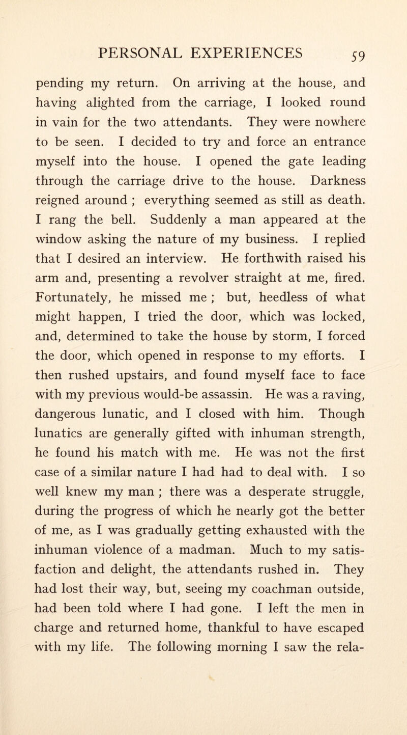 pending my return. On arriving at the house, and having alighted from the carriage, I looked round in vain for the two attendants. They were nowhere to be seen. I decided to try and force an entrance myself into the house. I opened the gate leading through the carriage drive to the house. Darkness reigned around ; everything seemed as still as death. I rang the bell. Suddenly a man appeared at the window asking the nature of my business. I replied that I desired an interview. He forthwith raised his arm and, presenting a revolver straight at me, fired. Fortunately, he missed me ; but, heedless of what might happen, I tried the door, which was locked, and, determined to take the house by storm, I forced the door, which opened in response to my efforts. I then rushed upstairs, and found myself face to face with my previous would-be assassin. He was a raving, dangerous lunatic, and I closed with him. Though lunatics are generally gifted with inhuman strength, he found his match with me. He was not the first case of a similar nature I had had to deal with. I so well knew my man ; there was a desperate struggle, during the progress of which he nearly got the better of me, as I was gradually getting exhausted with the inhuman violence of a madman. Much to my satis- faction and delight, the attendants rushed in. They had lost their way, but, seeing my coachman outside, had been told where I had gone. I left the men in charge and returned home, thankful to have escaped with my life. The following morning I saw the rela-