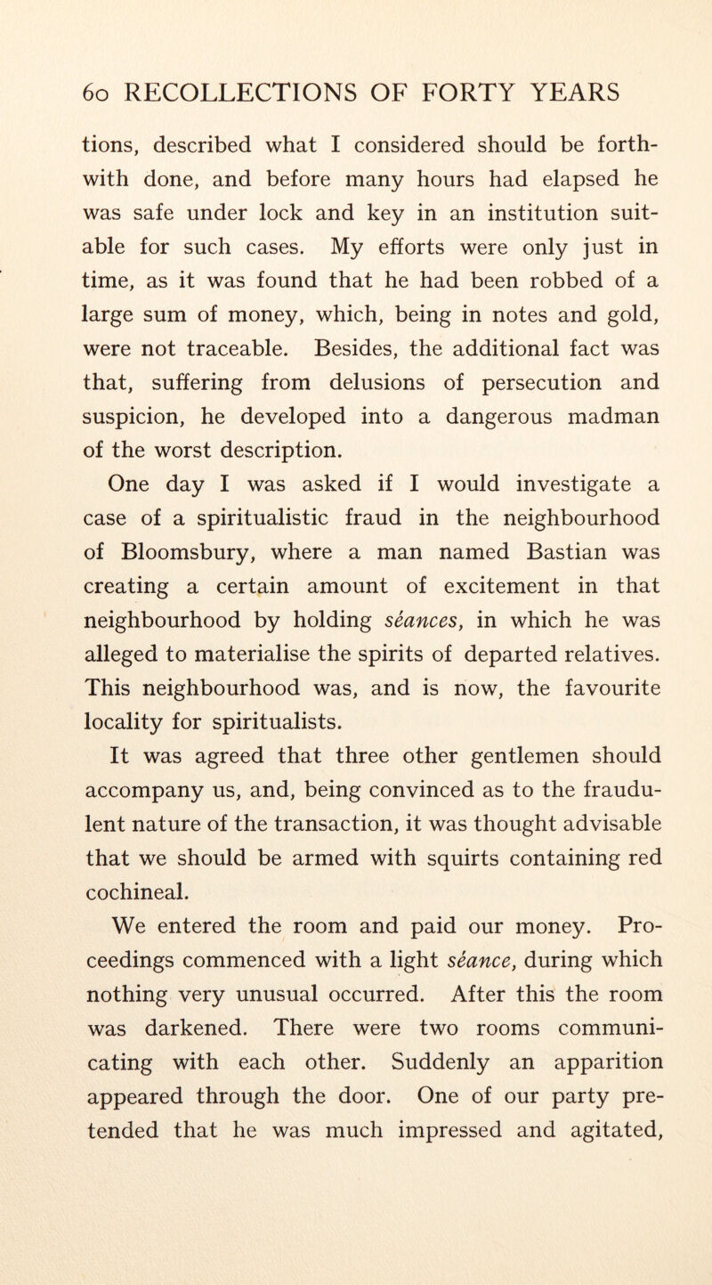 tions, described what I considered should be forth- with done, and before many hours had elapsed he was safe under lock and key in an institution suit- able for such cases. My efforts were only just in time, as it was found that he had been robbed of a large sum of money, which, being in notes and gold, were not traceable. Besides, the additional fact was that, suffering from delusions of persecution and suspicion, he developed into a dangerous madman of the worst description. One day I was asked if I would investigate a case of a spiritualistic fraud in the neighbourhood of Bloomsbury, where a man named Bastian was creating a certain amount of excitement in that neighbourhood by holding seances, in which he was alleged to materialise the spirits of departed relatives. This neighbourhood was, and is now, the favourite locality for spiritualists. It was agreed that three other gentlemen should accompany us, and, being convinced as to the fraudu- lent nature of the transaction, it was thought advisable that we should be armed with squirts containing red cochineal. We entered the room and paid our money. Pro- ceedings commenced with a light seance, during which nothing very unusual occurred. After this the room was darkened. There were two rooms communi- cating with each other. Suddenly an apparition appeared through the door. One of our party pre- tended that he was much impressed and agitated.