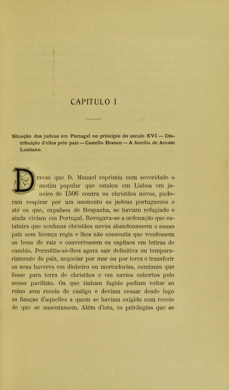 Situação dos judeus em Portugal no principio do século XVI — Dis- tribuição d’elles pelo paiz — Castello Branco — A familia de Amato Lusitano. |^^P|EPOis que D. Manuel reprimiu com severidade o (I motim popular que estalou em Lisboa em ja- neiro de 1506 contra os christãos novos, pude- ram respirar por um momento os judeus portuguezes e até os ({ue, expulsos de Hespanha, se haviam refugiado e ainda viviam em Portugal. Revogava-se a ordenação que es- tatuira que nenhuns christãos novos abandonassem o nosso paiz sem licença regia e lhes não consentia que vendessem os bens de raiz e convertessem os capitaes em lettras de cambio. Permittia-sé-lhes agora sair definitiva ou tempora- riamente do paiz, negociar por mar ou por terra e transferir os seus haveres em dinheiro ou mercadorias, comtanto que fosse para terra de christãos e em navios cobertos pelo nosso pavilhão. Os que tinham fugido podiam voltar ao reino sem receio de castigo e deviam cessar desde logo as fianças d’aquelles a quem se haviam exigido com receio de que se ausentassem. Além d’istò, os privilégios que se