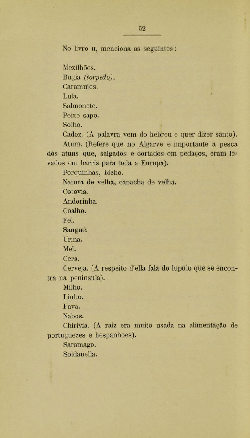 No livro 11, menciona as seguintes: Mexilhões. Bugia (torpedo). Caramujos. Lula. Salmonete. Peixe sapo. Solho. Cadoz. (A palavra vem do hebreu e quer dizer santo). Atum. (Refere que no Algarve é importante a pesca dos atuns que, salgados e cortados em pedaços, eram le- vados em barris para toda a Europa). Porquinhas, bicho. Natura de velha, capacha de velha. Cotovia. Andorinha. Coalho. Fel. Sangue. Urina. Mel. Cera. Cerveja. (A respeito d’ella fala do lupulo que se encon- tra na peninsula). Milho. Linho. Fava. Nabos. Chirivia. (A raiz era muito usada na alimentação de portuguezes e hespanhoes). Saramago. Soldanella.