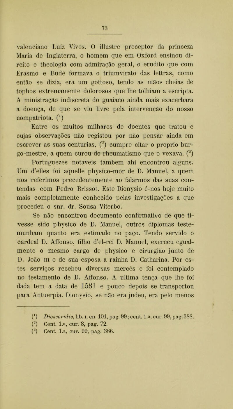 valeiiciaiio Luiz Vives. O illustre preceptor da princeza Maria de Inglaterra, o homem que em Oxford ensinou di- reito e theologia com admiração geral, o erudito que com Erasmo e Budé formava o triumvirato das lettras, como então se dizia, era um gottoso, tendo as mãos cheias de tophos extremamente dolorosos que lhe tolhiam a escripta. A ministração indiscreta do guaiaco ainda mais exacerbara a doença, de que se viu livre pela intervenção do nosso compatriota. (‘) Entre os muitos milhares de doentes que tratou e cujas observações não registou por não pensar ainda em escrever as suas centúrias, (’) cumpre citar o proprio bur- go-mestre, a quem curou do rheumatismo que o vexava. ('*) Portuguezes notáveis também ahi encontrou alguns. Um d’elles foi aquelle physico-mór de D. Manuel, a quem nos referimos precedentemente ao falarmos das suas con- tendas com Pedro Brissot. Este Dionysio é-nos hoje muito mais completamente conhecido pelas investigações a que procedeu o snr. dr. Sousa Viterbo. Se não encontrou documento confirmativo de que ti- vesse sido physico de D. Manuel, outros diplomas teste- munham quanto era estimado no paço. Tendo servido o cardeal D. AíTonso, filho d’el-rei D. Manuel, exerceu egual- mente o mesmo cargo de physico e cirurgião junto de D. João m e de sua esposa a rainha D. Calharina. Por es- tes serviços recebeu diversas mercês e foi contemplado no testamento de D. Afíbnso. A ultima tença que lhe foi dada tem a data de 1531 e pouco depois se transportou para Antuérpia. Dionysio, se não era judeu, era pelo menos (D Dioscoridis, lib. i, en. 101, pag. 99; cent. l.a, c,ur. 99, pag. 388. (■) Cent. l.a, cur. 3, pag. 72. (®) Cent. l.a, cur. 99, pag. 386.