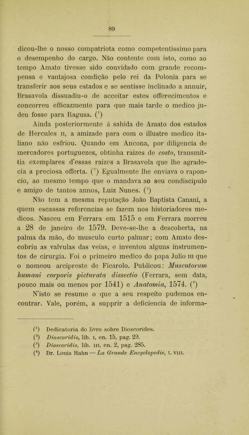 dicou-lhe 0 nosso compatriota como competentíssimo para o desempenho do cargo. N.ão contente com isto, como ao tempo Amato tivesse sido convidado com grande recom- pensa e vantajosa condição pelo rei da Polonia para se transferir aos seus estados e se sentisse inclinado a annuir, Brasavola dissuadiu-o de acceitar estes oíTerecimentos e concorreu efficazmente para que mais tarde o medico ju- deu fosse para Ragusa. (') Ainda posteriormente á saliida de Amato dos estados de Hercules ii, a amizade para com o illustre medico ita- liano não esfriou. Quando em Ancona, por diligencia de mercadores portuguezes, obtinha raizes de costo^ transmit- tia exemplares d’essas raizes a Brasavola que lhe agrade- cia a preciosa oflerta. (’) Egualmente lhe enviava o rapon- cio, ao mesmo (empo que o mandava ao seu condiscipulo e amigo de tantos annos, Luiz Nunes. (Q Não tem a mesma reputação João Baptista Canani, a quem escassas referencias se fazem nos historiadores mé- dicos. Nasceu era Ferrara em 1515 e em Ferrara morreu a 28 de janeiro de 1579. Deve-se-lhe a descoberta, na palma da mão, do musculo curto palmar; com Amato des- cobriu as valvulas das veias, e inventou alguns instrumen- tos de cirurgia. Foi o primeiro medico do papa Julio iii que o nomeou arcipreste de Ficarolo. Publicou: Muscutorim humani corporis picturata dissectio (Ferrara, sem data, pouco mais ou menos por 1541) e Anatomia, 1574. (^) N’isto se resume o que a seu respeito pudemos en- contrar. Vale, porém, a supprir a deficiência de informa- (9 Dedicaloria do livro sobre Dioscorides. (*) Dioscoridis, lib. i, en. 15, pag. 29. ('* *) Dioscoridis, lib. m, en. 2, pag. 285. (■*) Dr. Louis Hahn — La Grande Encijclopedie, t. viii.