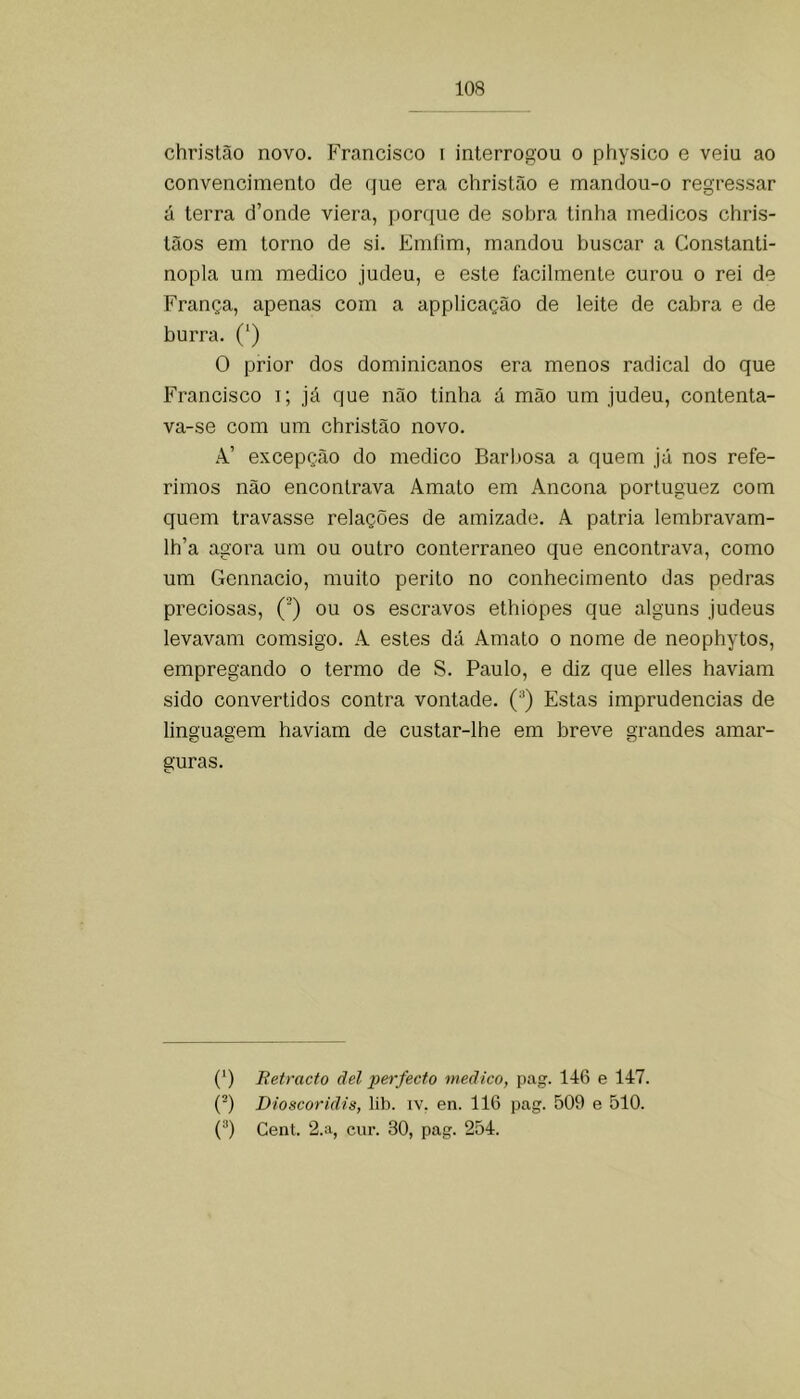 christão novo. Francisco i interrogou o physico e veiu ao convencimento de que era christão e mandou-o regressar á terra d’onde viera, porque de sobra tinha médicos chris- tãos em torno de si. Emfim, mandou buscar a Constanti- nopla um medico judeu, e este facilmente curou o rei de França, apenas com a applicação de leite de cabra e de burra. (‘) O prior dos dominicanos era menos radical do que Francisco i; já que não tinha á mão um judeu, contenta- va-se com um christão novo. A’ excepção do medico Barbosa a quem já nos refe- rimos não encontrava Amato em Ancona portuguez com quem travasse relações de amizade. A patria lembravam- lh’a agora um ou outro conterrâneo que encontrava, como um Gennacio, muito perito no conhecimento das pedras preciosas, (’) ou os escravos ethiopes que alguns judeus levavam comsigo. A estes dá Amato o nome de neophytos, empregando o termo de S. Paulo, e diz que elles haviam sido convertidos contra vontade. (^) Estas imprudências de linguagem haviam de custar-lhe em breve grandes amar- guras. (*) (*) Retracto dei perfecto medico, pag. 146 e 147. (^) Dioscoridis, lib. iv. en. 116 pag. 509 e 510. (“) Cent. 2.a, cui’. 30, pag. 254.