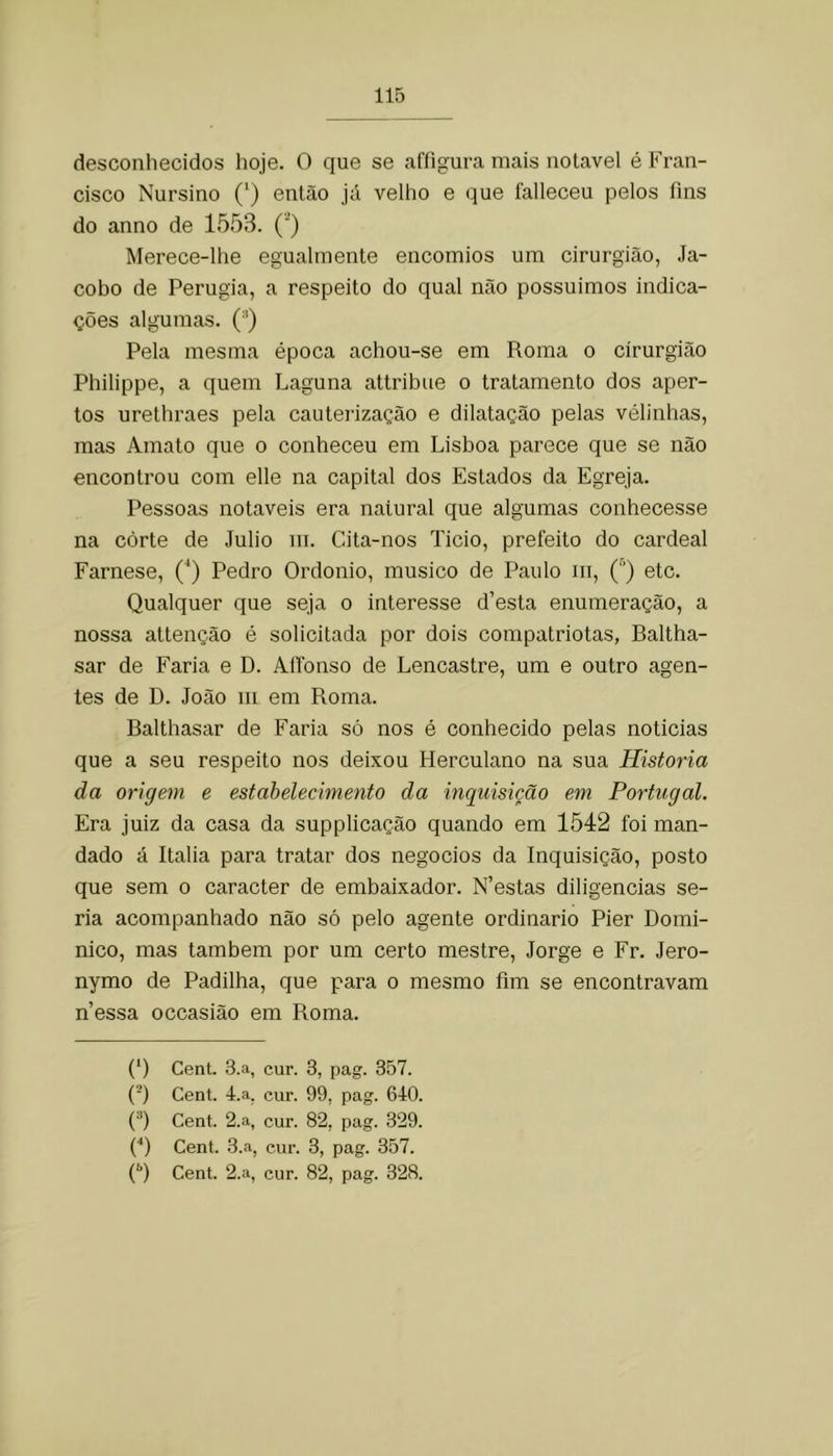 desconhecidos hoje. O que se affigura mais notável é Fran- cisco Nursino (‘) então já velho e que lálleceu pelos fins do anno de 1553. (’) Merece-lhe egualmente encomios um cirurgião, Ja- cobo de Perugia, a respeito do qual não possuimos indica- ções algumas. (■’) Pela mesma época achou-se em Roma o cirurgião Philippe, a quem Laguna attribue o tratamento dos aper- tos urethraes pela cauterização e dilatação pelas vélinhas, mas Amato que o conheceu em Lisboa parece que se não encontrou com elle na capital dos Estados da Egreja. Pessoas notáveis era natural que algumas conhecesse na corte de Julio m. Cita-nos Ticio, prefeito do cardeal Farnese, (^) Pedro Ordonio, musico de Paulo iii, Ç) etc. Qualquer que seja o interesse d’esta enumeração, a nossa attenção é solicitada por dois compatriotas, Baltha- sar de Faria e D. AlTonso de Lencastre, um e outro agen- tes de D. João iii em Roma. Balthasar de Faria só nos é conhecido pelas noticias que a seu respeito nos deixou Herculano na sua Historia da origem e estabelecimento da inquisição em Portugal. Era juiz da casa da supplicação quando em 1542 foi man- dado á Italia para tratar dos negocios da Inquisição, posto que sem o caracter de embaixador. N’estas diligencias se- ria acompanhado não só pelo agente ordinário Pier Domi- nico, mas também por um certo mestre, Jorge e Fr. Jero- nymo de Padilha, que para o mesmo fim se encontravam n’essa occasião em Roma. (‘) Cent. 3.a, cur. 3, pag. 357. ('■) Cent. 4.a, cur. 99, pag. 610. (^) Cent. 2.a, cur. 82, pag. 329. (■') Cent. 3.a, cur. 3, pag. 357.